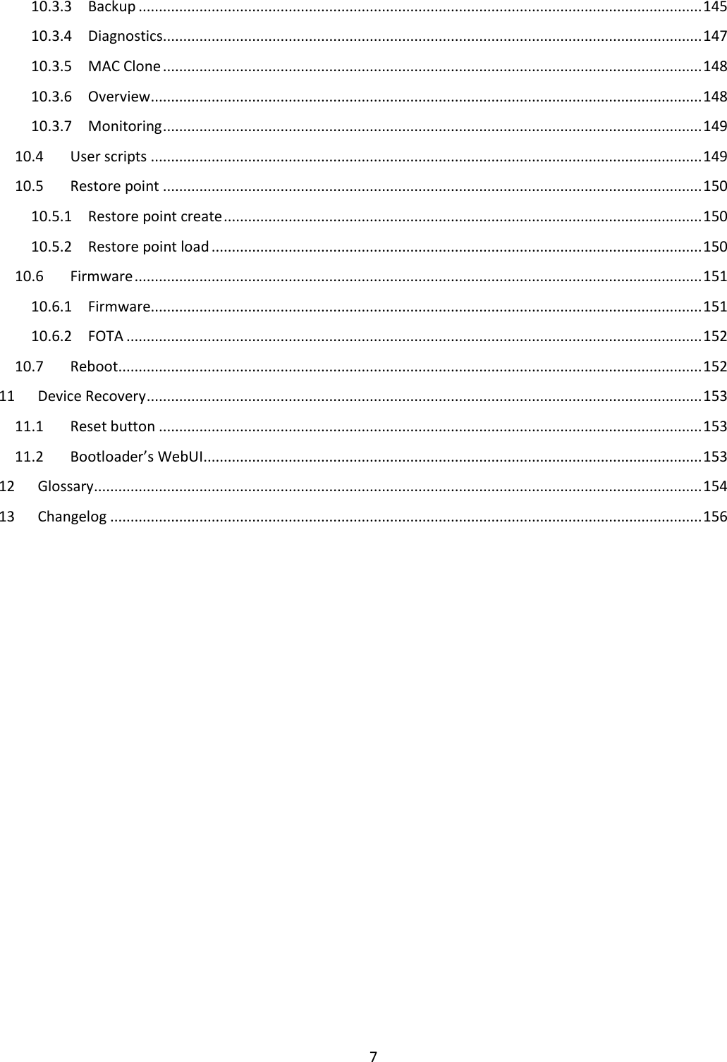  7  10.3.3  Backup ........................................................................................................................................... 145 10.3.4  Diagnostics ..................................................................................................................................... 147 10.3.5  MAC Clone ..................................................................................................................................... 148 10.3.6  Overview ........................................................................................................................................ 148 10.3.7  Monitoring ..................................................................................................................................... 149 10.4  User scripts ........................................................................................................................................ 149 10.5  Restore point ..................................................................................................................................... 150 10.5.1  Restore point create ...................................................................................................................... 150 10.5.2  Restore point load ......................................................................................................................... 150 10.6  Firmware ............................................................................................................................................ 151 10.6.1  Firmware........................................................................................................................................ 151 10.6.2  FOTA .............................................................................................................................................. 152 10.7  Reboot ................................................................................................................................................ 152 11  Device Recovery ......................................................................................................................................... 153 11.1  Reset button ...................................................................................................................................... 153 11.2  Bootloader’s WebUI ........................................................................................................................... 153 12  Glossary ...................................................................................................................................................... 154 13  Changelog .................................................................................................................................................. 156    