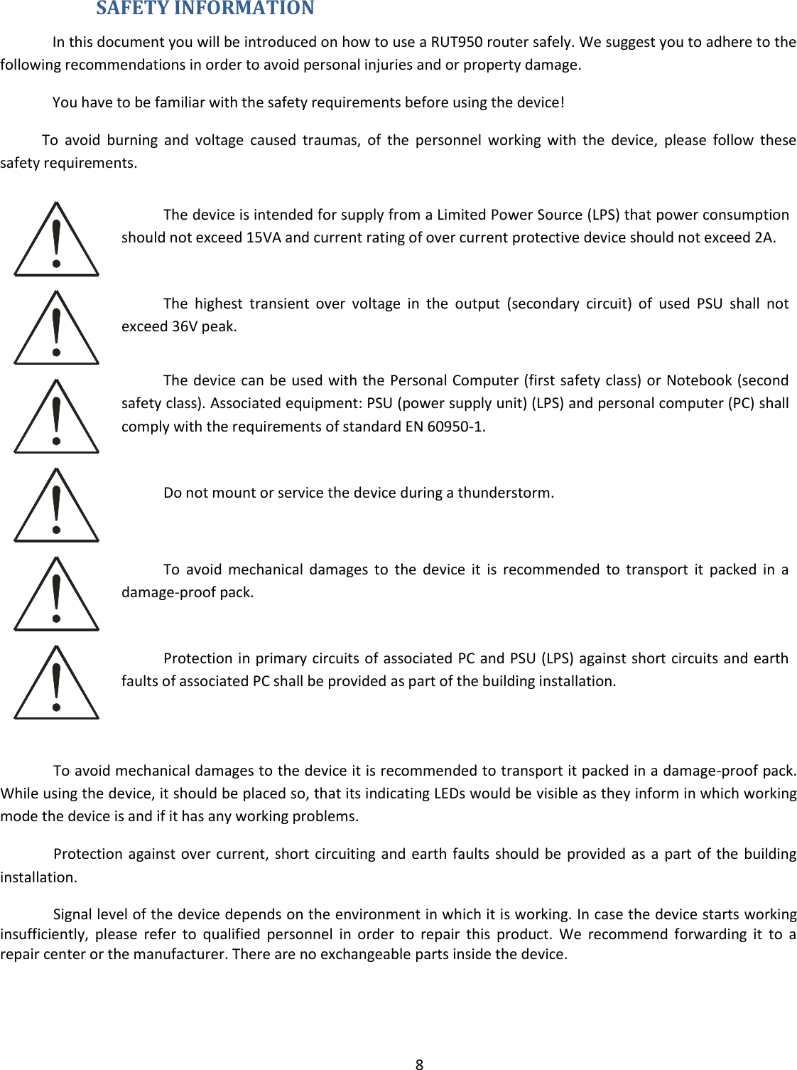  8   SAFETY INFORMATION In this document you will be introduced on how to use a RUT950 router safely. We suggest you to adhere to the following recommendations in order to avoid personal injuries and or property damage. You have to be familiar with the safety requirements before using the device! To  avoid  burning  and  voltage  caused  traumas,  of  the  personnel  working  with  the  device,  please  follow  these safety requirements.  The device is intended for supply from a Limited Power Source (LPS) that power consumption should not exceed 15VA and current rating of over current protective device should not exceed 2A.  The  highest  transient  over  voltage  in  the  output  (secondary  circuit)  of  used  PSU  shall  not exceed 36V peak.  The device can be used with the Personal Computer (first safety class) or Notebook (second safety class). Associated equipment: PSU (power supply unit) (LPS) and personal computer (PC) shall comply with the requirements of standard EN 60950-1.   Do not mount or service the device during a thunderstorm.  To  avoid  mechanical  damages  to  the  device  it  is  recommended  to  transport  it  packed  in  a damage-proof pack.  Protection in primary circuits of associated PC and PSU (LPS) against short circuits and earth faults of associated PC shall be provided as part of the building installation.  To avoid mechanical damages to the device it is recommended to transport it packed in a damage-proof pack. While using the device, it should be placed so, that its indicating LEDs would be visible as they inform in which working mode the device is and if it has any working problems. Protection against over current, short circuiting and earth faults should be provided as a  part of the building installation. Signal level of the device depends on the environment in which it is working. In case the device starts working insufficiently,  please  refer  to  qualified  personnel  in  order  to  repair  this  product.  We  recommend  forwarding  it  to  a repair center or the manufacturer. There are no exchangeable parts inside the device.    