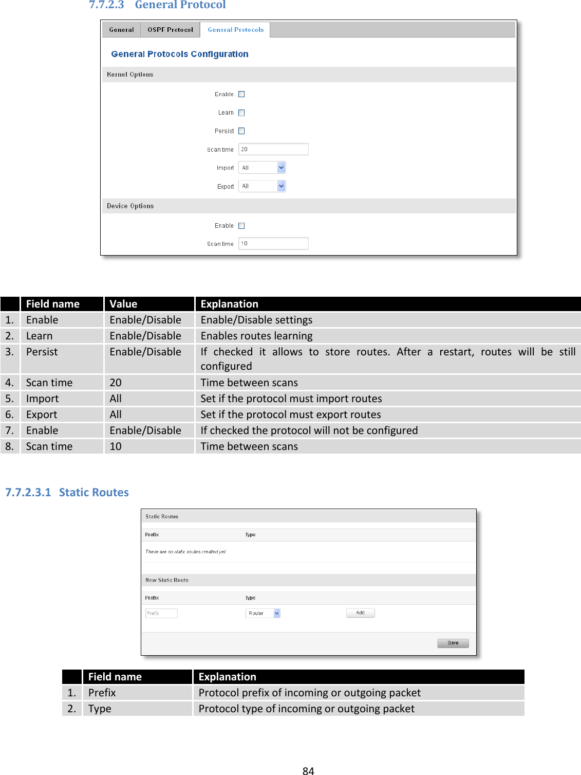  84  7.7.2.3 General Protocol    Field name Value Explanation 1. Enable Enable/Disable Enable/Disable settings 2. Learn Enable/Disable Enables routes learning 3. Persist Enable/Disable If  checked  it  allows  to  store  routes.  After  a  restart,  routes  will  be  still configured 4. Scan time 20 Time between scans 5. Import All Set if the protocol must import routes 6. Export All Set if the protocol must export routes 7. Enable Enable/Disable If checked the protocol will not be configured 8. Scan time 10 Time between scans  7.7.2.3.1 Static Routes   Field name Explanation 1. Prefix Protocol prefix of incoming or outgoing packet 2. Type Protocol type of incoming or outgoing packet  