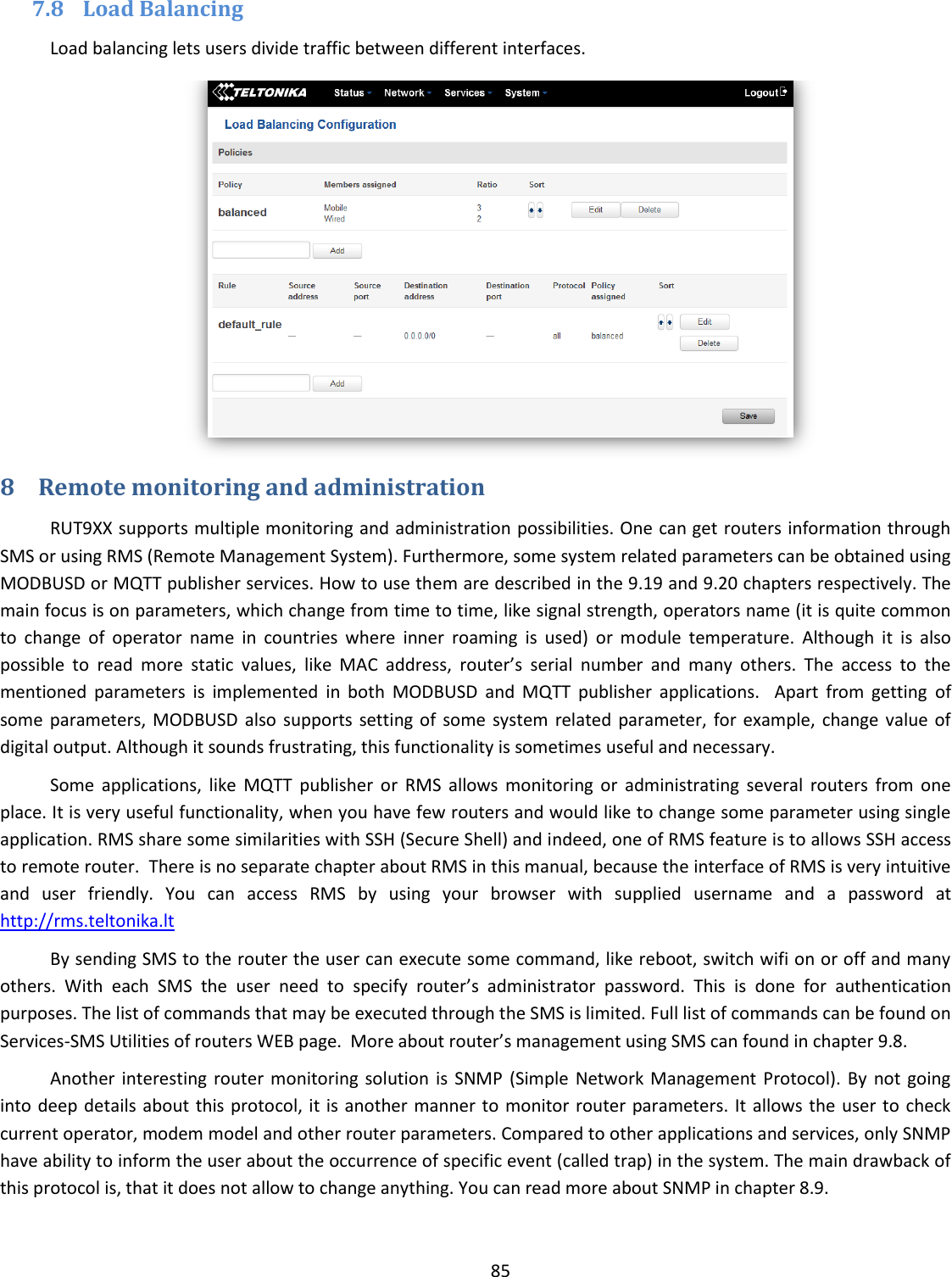  85  7.8 Load Balancing Load balancing lets users divide traffic between different interfaces.  8 Remote monitoring and administration RUT9XX supports multiple monitoring and administration possibilities. One can get routers information through SMS or using RMS (Remote Management System). Furthermore, some system related parameters can be obtained using MODBUSD or MQTT publisher services. How to use them are described in the 9.19 and 9.20 chapters respectively. The main focus is on parameters, which change from time to time, like signal strength, operators name (it is quite common to  change  of  operator  name  in  countries  where  inner  roaming  is  used)  or  module  temperature.  Although  it  is  also possible  to  read  more  static  values,  like  MAC  address,  router’s  serial  number  and  many  others.  The  access  to  the mentioned  parameters  is  implemented  in  both  MODBUSD  and  MQTT  publisher  applications.    Apart  from  getting  of some  parameters, MODBUSD  also  supports setting of  some  system  related parameter,  for  example,  change value  of digital output. Although it sounds frustrating, this functionality is sometimes useful and necessary. Some  applications,  like  MQTT  publisher  or  RMS  allows  monitoring  or  administrating  several  routers  from  one place. It is very useful functionality, when you have few routers and would like to change some parameter using single application. RMS share some similarities with SSH (Secure Shell) and indeed, one of RMS feature is to allows SSH access to remote router.  There is no separate chapter about RMS in this manual, because the interface of RMS is very intuitive and  user  friendly.  You  can  access  RMS  by  using  your  browser  with  supplied  username  and  a  password  at http://rms.teltonika.lt By sending SMS to the router the user can execute some command, like reboot, switch wifi on or off and many others.  With  each  SMS  the  user  need  to  specify  router’s  administrator  password.  This  is  done  for  authentication purposes. The list of commands that may be executed through the SMS is limited. Full list of commands can be found on Services-SMS Utilities of routers WEB page.  More about router’s management using SMS can found in chapter 9.8. Another  interesting  router  monitoring solution  is  SNMP  (Simple Network Management Protocol). By  not going into deep details  about  this protocol, it is  another manner to monitor router  parameters. It  allows the user to check current operator, modem model and other router parameters. Compared to other applications and services, only SNMP have ability to inform the user about the occurrence of specific event (called trap) in the system. The main drawback of this protocol is, that it does not allow to change anything. You can read more about SNMP in chapter 8.9. 