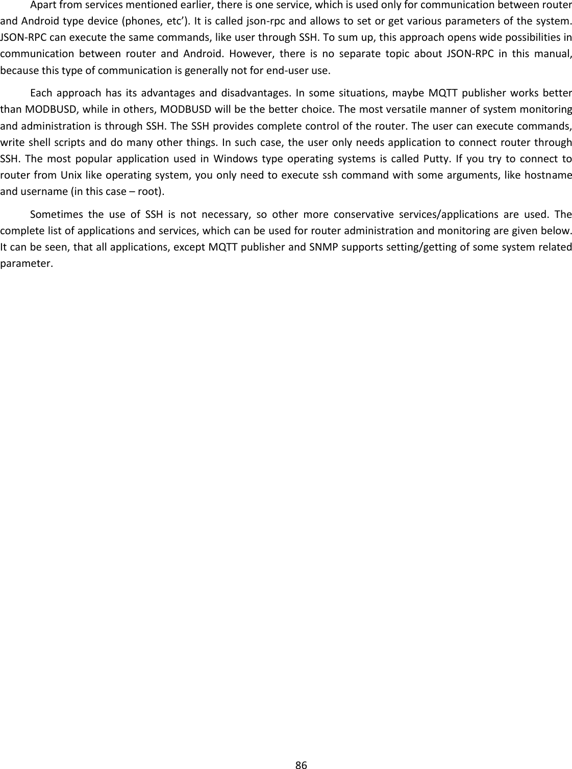  86  Apart from services mentioned earlier, there is one service, which is used only for communication between router and Android type device (phones, etc’). It is called json-rpc and allows to set or get various parameters of the system. JSON-RPC can execute the same commands, like user through SSH. To sum up, this approach opens wide possibilities in communication  between  router  and  Android.  However,  there  is  no  separate  topic  about  JSON-RPC  in  this  manual, because this type of communication is generally not for end-user use.  Each  approach  has its  advantages and  disadvantages. In  some situations, maybe  MQTT  publisher works  better than MODBUSD, while in others, MODBUSD will be the better choice. The most versatile manner of system monitoring and administration is through SSH. The SSH provides complete control of the router. The user can execute commands, write shell scripts and do many other things. In such case, the user only needs application to connect router through SSH.  The  most  popular  application  used  in  Windows  type  operating  systems  is  called  Putty.  If  you  try  to  connect  to router from Unix like operating system, you only need to execute ssh command with some arguments, like hostname and username (in this case – root).  Sometimes  the  use  of  SSH  is  not  necessary,  so  other  more  conservative  services/applications  are  used.  The complete list of applications and services, which can be used for router administration and monitoring are given below. It can be seen, that all applications, except MQTT publisher and SNMP supports setting/getting of some system related parameter.     