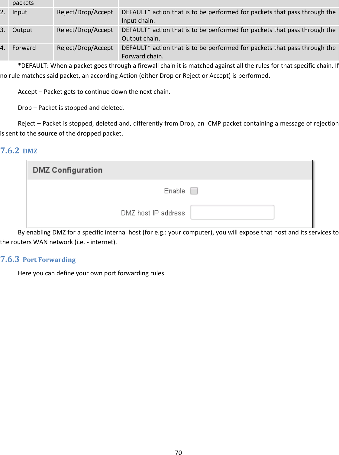  70  packets 2. Input Reject/Drop/Accept DEFAULT* action that is to be performed for packets that pass through the Input chain. 3. Output Reject/Drop/Accept DEFAULT* action that is to be performed for packets that pass through the Output chain. 4. Forward Reject/Drop/Accept DEFAULT* action that is to be performed for packets that pass through the Forward chain. *DEFAULT: When a packet goes through a firewall chain it is matched against all the rules for that specific chain. If no rule matches said packet, an according Action (either Drop or Reject or Accept) is performed. Accept – Packet gets to continue down the next chain. Drop – Packet is stopped and deleted. Reject – Packet is stopped, deleted and, differently from Drop, an ICMP packet containing a message of rejection is sent to the source of the dropped packet. 7.6.2 DMZ  By enabling DMZ for a specific internal host (for e.g.: your computer), you will expose that host and its services to the routers WAN network (i.e. - internet). 7.6.3 Port Forwarding Here you can define your own port forwarding rules.  