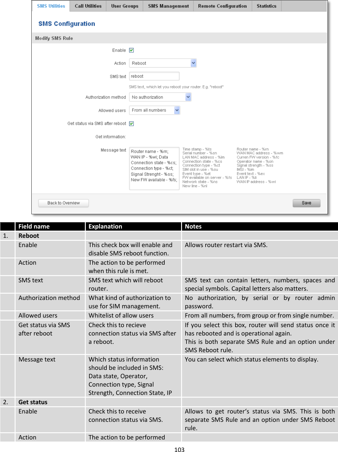  103    Field name Explanation Notes 1. Reboot    Enable This check box will enable and disable SMS reboot function. Allows router restart via SMS.  Action The action to be performed when this rule is met.   SMS text SMS text which will reboot router. SMS  text  can  contain  letters,  numbers,  spaces  and special symbols. Capital letters also matters.  Authorization method What kind of authorization to use for SIM management. No  authorization,  by  serial  or  by  router  admin password.  Allowed users Whitelist of allow users From all numbers, from group or from single number.  Get status via SMS after reboot Check this to recieve connection status via SMS after a reboot. If you  select this  box,  router will  send status once  it has rebooted and is operational again. This is  both  separate  SMS Rule and an option under SMS Reboot rule.  Message text Which status information should be included in SMS: Data state, Operator, Connection type, Signal Strength, Connection State, IP You can select which status elements to display. 2. Get status    Enable Check this to receive connection status via SMS. Allows  to  get  router‘s  status  via  SMS.  This  is  both separate SMS Rule and an option under SMS Reboot rule.  Action The action to be performed  