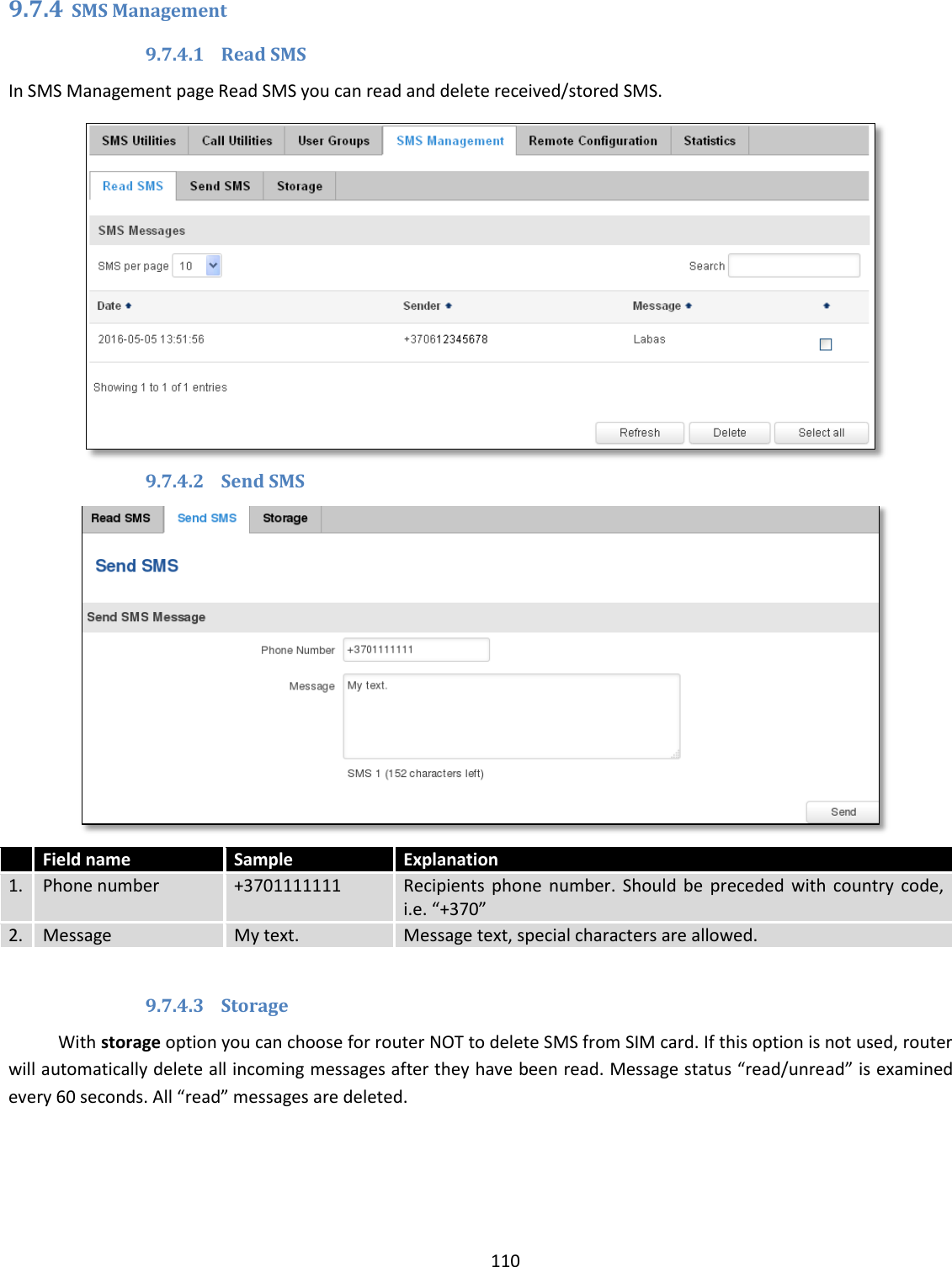  110  9.7.4 SMS Management 9.7.4.1 Read SMS In SMS Management page Read SMS you can read and delete received/stored SMS.  9.7.4.2 Send SMS   Field name Sample Explanation 1. Phone number +3701111111 Recipients  phone  number.  Should  be  preceded  with  country  code, i.e. “+370” 2. Message My text. Message text, special characters are allowed.  9.7.4.3 Storage With storage option you can choose for router NOT to delete SMS from SIM card. If this option is not used, router will automatically delete all incoming messages after they have been read. Message status “read/unread” is examined every 60 seconds. All “read” messages are deleted.  