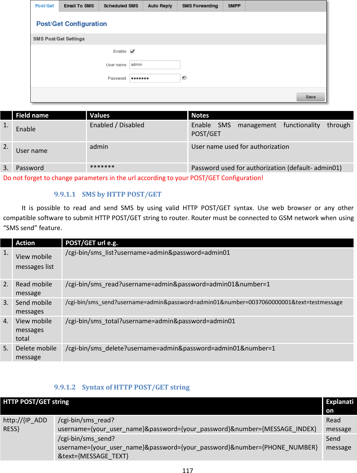  117    Field name Values Notes 1. Enable Enabled / Disabled Enable  SMS  management  functionality  through POST/GET   2. User name admin User name used for authorization  3. Password ******* Password used for authorization (default- admin01) Do not forget to change parameters in the url according to your POST/GET Configuration! 9.9.1.1 SMS by HTTP POST/GET It  is  possible  to  read  and  send  SMS  by  using  valid  HTTP  POST/GET  syntax.  Use  web  browser  or  any  other compatible software to submit HTTP POST/GET string to router. Router must be connected to GSM network when using “SMS send” feature.   Action POST/GET url e.g. 1. View mobile messages list /cgi-bin/sms_list?username=admin&amp;password=admin01 2. Read mobile message /cgi-bin/sms_read?username=admin&amp;password=admin01&amp;number=1 3. Send mobile messages /cgi-bin/sms_send?username=admin&amp;password=admin01&amp;number=0037060000001&amp;text=testmessage 4. View mobile messages total /cgi-bin/sms_total?username=admin&amp;password=admin01 5. Delete mobile message /cgi-bin/sms_delete?username=admin&amp;password=admin01&amp;number=1  9.9.1.2 Syntax of HTTP POST/GET string HTTP POST/GET string Explanation http://{IP_ADDRESS} /cgi-bin/sms_read? username={your_user_name}&amp;password={your_password}&amp;number={MESSAGE_INDEX} Read message /cgi-bin/sms_send? username={your_user_name}&amp;password={your_password}&amp;number={PHONE_NUMBER}&amp;text={MESSAGE_TEXT} Send message 