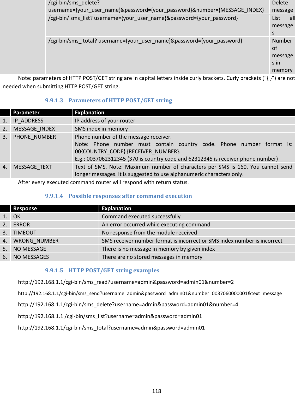  118  /cgi-bin/sms_delete? username={your_user_name}&amp;password={your_password}&amp;number={MESSAGE_INDEX} Delete message /cgi-bin/ sms_list? username={your_user_name}&amp;password={your_password} List  all messages /cgi-bin/sms_ total? username={your_user_name}&amp;password={your_password} Number of messages in memory Note: parameters of HTTP POST/GET string are in capital letters inside curly brackets. Curly brackets (“{ }”) are not needed when submitting HTTP POST/GET string. 9.9.1.3 Parameters of HTTP POST/GET string  Parameter Explanation 1. IP_ADDRESS IP address of your router 2. MESSAGE_INDEX SMS index in memory 3. PHONE_NUMBER Phone number of the message receiver.  Note:  Phone  number  must  contain  country  code.  Phone  number  format  is: 00{COUNTRY_CODE} {RECEIVER_NUMBER}. E.g.: 0037062312345 (370 is country code and 62312345 is receiver phone number) 4. MESSAGE_TEXT Text  of  SMS.  Note:  Maximum  number  of  characters  per  SMS  is  160.  You  cannot  send longer messages. It is suggested to use alphanumeric characters only. After every executed command router will respond with return status. 9.9.1.4 Possible responses after command execution  Response Explanation 1. OK Command executed successfully 2. ERROR An error occurred while executing command 3. TIMEOUT No response from the module received 4. WRONG_NUMBER SMS receiver number format is incorrect or SMS index number is incorrect 5. NO MESSAGE There is no message in memory by given index 6. NO MESSAGES There are no stored messages in memory 9.9.1.5 HTTP POST/GET string examples http://192.168.1.1/cgi-bin/sms_read?username=admin&amp;password=admin01&amp;number=2 http://192.168.1.1/cgi-bin/sms_send?username=admin&amp;password=admin01&amp;number=0037060000001&amp;text=message http://192.168.1.1/cgi-bin/sms_delete?username=admin&amp;password=admin01&amp;number=4 http://192.168.1.1 /cgi-bin/sms_list?username=admin&amp;password=admin01 http://192.168.1.1/cgi-bin/sms_total?username=admin&amp;password=admin01 