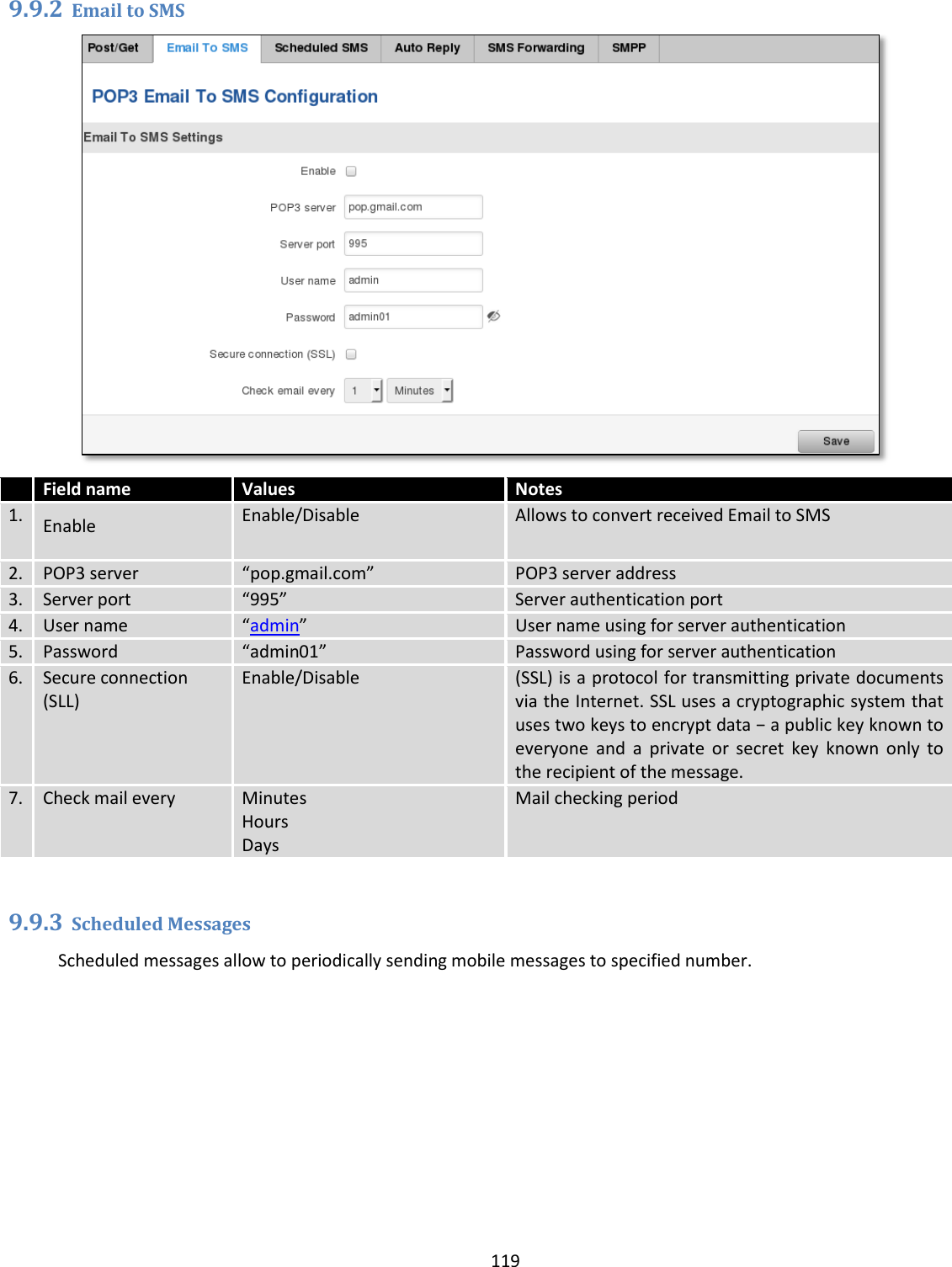  119  9.9.2 Email to SMS   Field name Values Notes 1. Enable Enable/Disable Allows to convert received Email to SMS 2. POP3 server “pop.gmail.com” POP3 server address 3. Server port “995” Server authentication port 4. User name “admin” User name using for server authentication 5. Password “admin01” Password using for server authentication 6. Secure connection (SLL) Enable/Disable (SSL) is a protocol for transmitting private documents via the Internet. SSL uses a cryptographic system that uses two keys to encrypt data − a public key known to everyone  and  a  private  or  secret  key  known  only  to the recipient of the message. 7. Check mail every Minutes Hours Days Mail checking period  9.9.3 Scheduled Messages Scheduled messages allow to periodically sending mobile messages to specified number. 