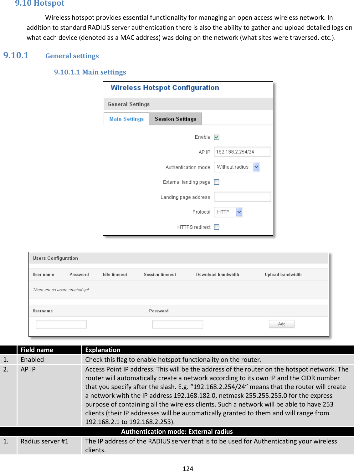  124  9.10 Hotspot Wireless hotspot provides essential functionality for managing an open access wireless network. In addition to standard RADIUS server authentication there is also the ability to gather and upload detailed logs on what each device (denoted as a MAC address) was doing on the network (what sites were traversed, etc.). 9.10.1 General settings 9.10.1.1 Main settings     Field name Explanation 1. Enabled Check this flag to enable hotspot functionality on the router. 2. AP IP Access Point IP address. This will be the address of the router on the hotspot network. The router will automatically create a network according to its own IP and the CIDR number that you specify after the slash. E.g. “192.168.2.254/24” means that the router will create a network with the IP address 192.168.182.0, netmask 255.255.255.0 for the express purpose of containing all the wireless clients. Such a network will be able to have 253 clients (their IP addresses will be automatically granted to them and will range from 192.168.2.1 to 192.168.2.253). Authentication mode: External radius 1. Radius server #1 The IP address of the RADIUS server that is to be used for Authenticating your wireless clients. 