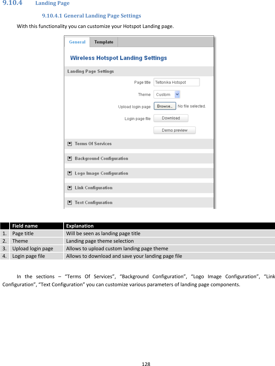  128  9.10.4 Landing Page 9.10.4.1 General Landing Page Settings With this functionality you can customize your Hotspot Landing page.    Field name Explanation 1. Page title Will be seen as landing page title 2. Theme Landing page theme selection 3. Upload login page Allows to upload custom landing page theme 4. Login page file Allows to download and save your landing page file    In  the  sections  – “Terms  Of  Services”,  “Background  Configuration”,  “Logo  Image  Configuration”,  “Link Configuration”, “Text Configuration” you can customize various parameters of landing page components.    
