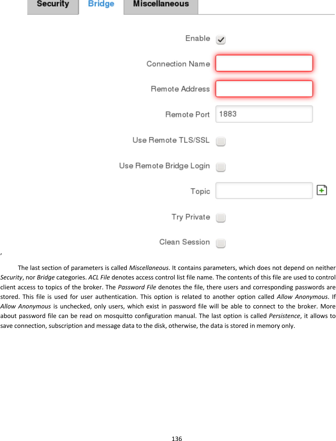  136  ,  The last section of parameters is called Miscellaneous. It contains parameters, which does not depend on neither Security, nor Bridge categories. ACL File denotes access control list file name. The contents of this file are used to control client access to topics of the broker. The Password File denotes the file, there users and corresponding passwords are stored.  This  file  is  used  for  user  authentication.  This  option  is  related  to  another  option  called  Allow  Anonymous.  If  Allow  Anonymous  is  unchecked, only  users, which  exist in  password  file  will  be  able  to  connect to  the  broker.  More about password file can be read on mosquitto configuration manual. The last option  is called Persistence, it allows to save connection, subscription and message data to the disk, otherwise, the data is stored in memory only. 