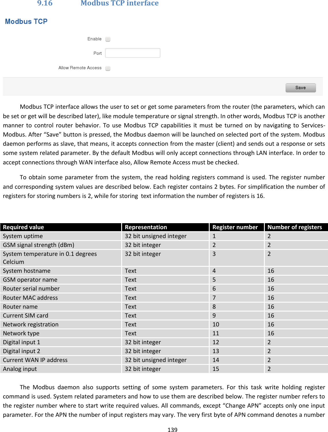  139  9.16 Modbus TCP interface  Modbus TCP interface allows the user to set or get some parameters from the router (the parameters, which can be set or get will be described later), like module temperature or signal strength. In other words, Modbus TCP is another manner  to  control  router  behavior.  To  use  Modbus  TCP  capabilities  it  must  be  turned  on  by  navigating  to  Services-Modbus. After “Save” button is pressed, the Modbus daemon will be launched on selected port of the system. Modbus daemon performs as slave, that means, it accepts connection from the master (client) and sends out a response or sets some system related parameter. By the default Modbus will only accept connections through LAN interface. In order to accept connections through WAN interface also, Allow Remote Access must be checked. To obtain some  parameter from  the  system, the  read holding registers command is used. The register number and corresponding system values are described below. Each register contains 2 bytes. For simplification the number of registers for storing numbers is 2, while for storing  text information the number of registers is 16.   Required value Representation Register number Number of registers System uptime 32 bit unsigned integer 1 2 GSM signal strength (dBm) 32 bit integer 2 2 System temperature in 0.1 degrees Celcium 32 bit integer 3 2 System hostname Text 4 16 GSM operator name Text 5 16 Router serial number Text 6 16 Router MAC address Text 7 16 Router name Text 8 16 Current SIM card Text 9 16 Network registration Text 10 16 Network type Text 11 16 Digital input 1 32 bit integer 12 2 Digital input 2 32 bit integer 13 2 Current WAN IP address 32 bit unsigned integer 14 2 Analog input  32 bit integer 15 2  The  Modbus  daemon  also  supports  setting  of  some  system  parameters.  For  this  task  write  holding  register command is used. System related parameters and how to use them are described below. The register number refers to the register number where to start write required values. All commands, except “Change APN” accepts only one input parameter. For the APN the number of input registers may vary. The very first byte of APN command denotes a number 