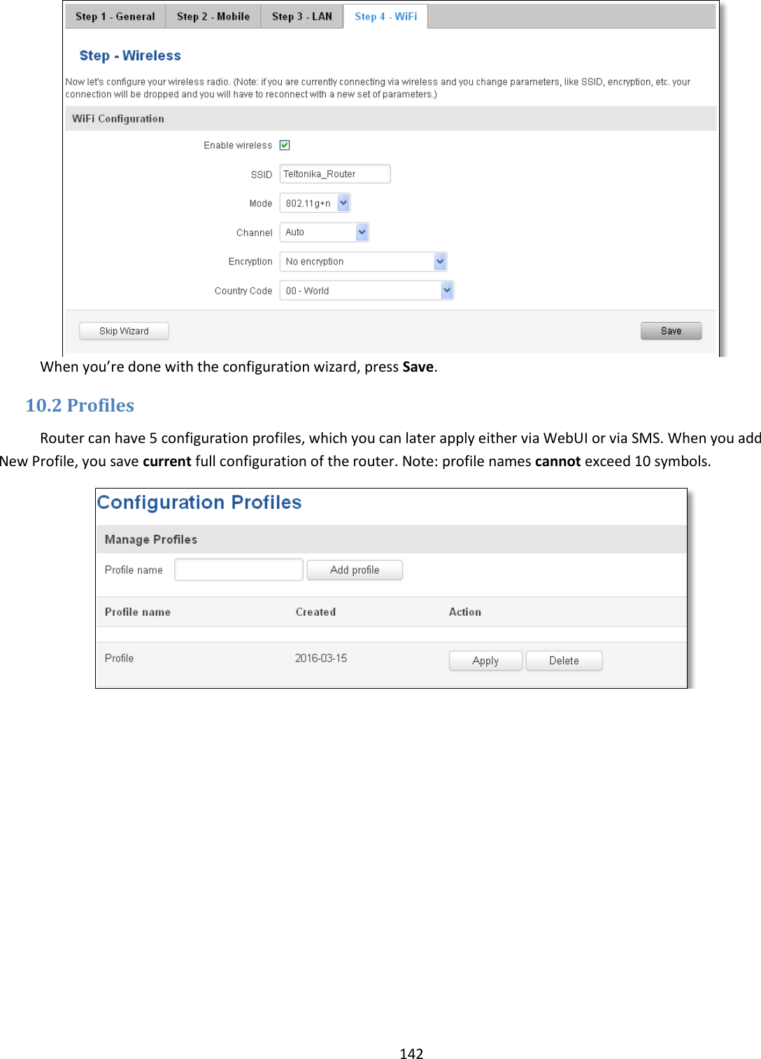  142   When you’re done with the configuration wizard, press Save. 10.2 Profiles Router can have 5 configuration profiles, which you can later apply either via WebUI or via SMS. When you add New Profile, you save current full configuration of the router. Note: profile names cannot exceed 10 symbols.  