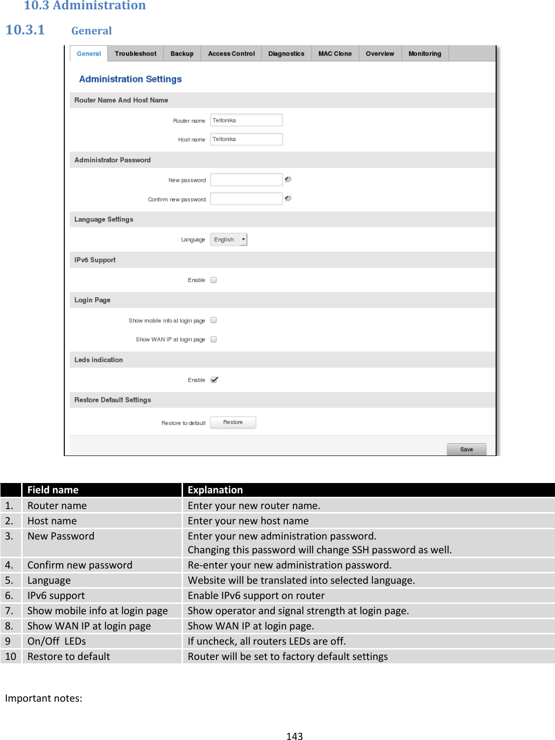  143  10.3 Administration 10.3.1 General    Field name Explanation 1. Router name Enter your new router name. 2. Host name Enter your new host name 3. New Password Enter your new administration password. Changing this password will change SSH password as well. 4. Confirm new password Re-enter your new administration password. 5. Language Website will be translated into selected language. 6. IPv6 support Enable IPv6 support on router 7. Show mobile info at login page Show operator and signal strength at login page. 8. Show WAN IP at login page Show WAN IP at login page. 9 On/Off  LEDs If uncheck, all routers LEDs are off. 10 Restore to default Router will be set to factory default settings    Important notes: 