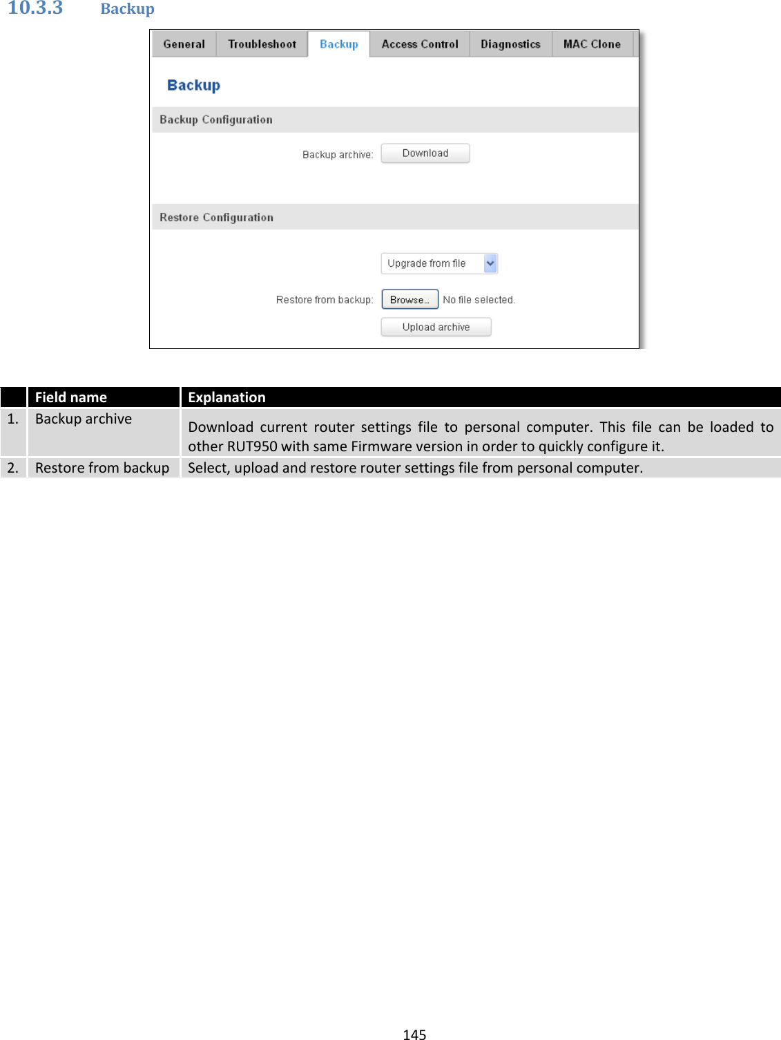  145  10.3.3 Backup    Field name Explanation 1. Backup archive Download  current  router  settings  file  to  personal  computer.  This  file  can  be  loaded  to other RUT950 with same Firmware version in order to quickly configure it. 2. Restore from backup Select, upload and restore router settings file from personal computer. 