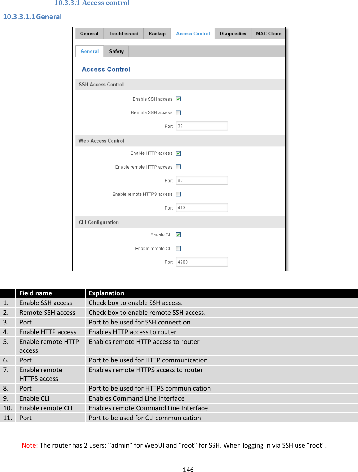  146  10.3.3.1 Access control 10.3.3.1.1 General    Field name Explanation 1. Enable SSH access Check box to enable SSH access. 2. Remote SSH access Check box to enable remote SSH access. 3. Port Port to be used for SSH connection 4. Enable HTTP access Enables HTTP access to router 5. Enable remote HTTP access Enables remote HTTP access to router 6. Port Port to be used for HTTP communication 7. Enable remote HTTPS access Enables remote HTTPS access to router 8. Port Port to be used for HTTPS communication 9. Enable CLI Enables Command Line Interface 10. Enable remote CLI Enables remote Command Line Interface 11. Port Port to be used for CLI communication  Note: The router has 2 users: “admin” for WebUI and “root” for SSH. When logging in via SSH use “root”. 