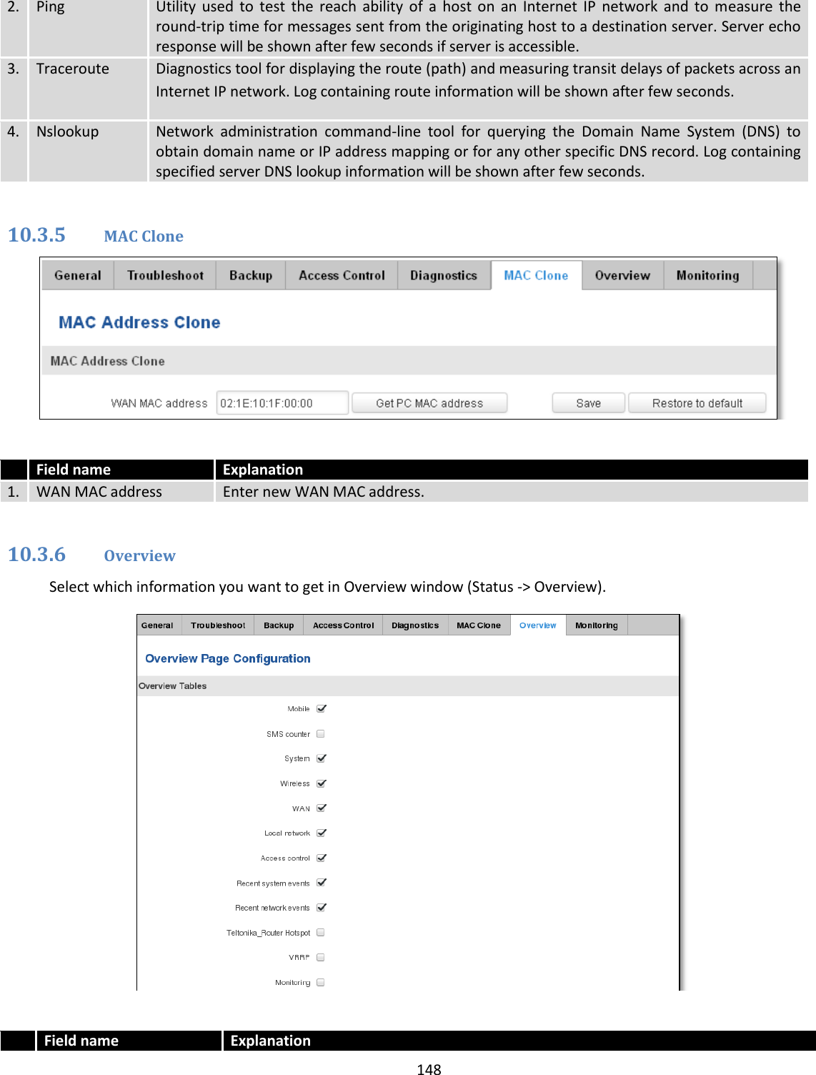  148  2. Ping Utility  used  to  test  the  reach  ability  of  a  host  on  an  Internet  IP  network  and  to  measure  the round-trip time for messages sent from the originating host to a destination server. Server echo response will be shown after few seconds if server is accessible. 3. Traceroute Diagnostics tool for displaying the route (path) and measuring transit delays of packets across an Internet IP network. Log containing route information will be shown after few seconds.  4. Nslookup Network  administration  command-line  tool  for  querying  the  Domain  Name  System  (DNS)  to obtain domain name or IP address mapping or for any other specific DNS record. Log containing specified server DNS lookup information will be shown after few seconds.  10.3.5 MAC Clone    Field name Explanation 1. WAN MAC address Enter new WAN MAC address.  10.3.6 Overview Select which information you want to get in Overview window (Status -&gt; Overview).    Field name Explanation 