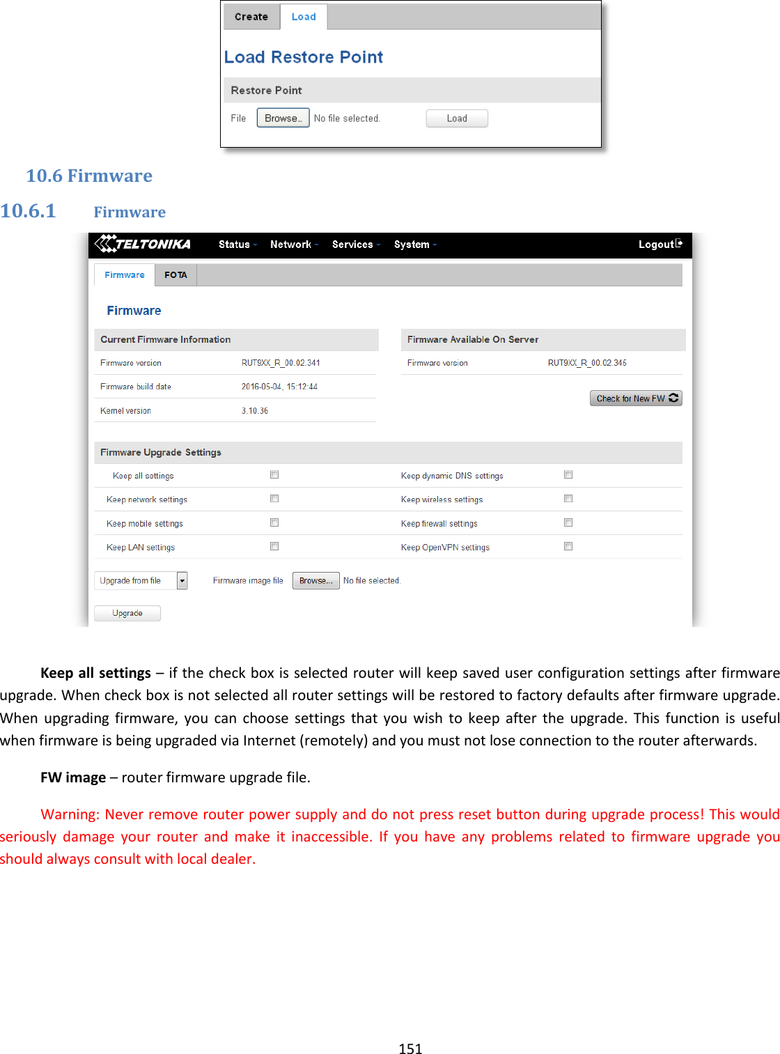  151   10.6 Firmware 10.6.1 Firmware   Keep all settings – if the check box is selected router will keep saved user configuration settings after firmware upgrade. When check box is not selected all router settings will be restored to factory defaults after firmware upgrade. When  upgrading firmware,  you  can  choose  settings  that  you  wish  to  keep  after  the  upgrade.  This  function  is  useful when firmware is being upgraded via Internet (remotely) and you must not lose connection to the router afterwards. FW image – router firmware upgrade file. Warning: Never remove router power supply and do not press reset button during upgrade process! This would seriously  damage  your  router  and  make  it  inaccessible.  If  you  have  any  problems  related  to  firmware  upgrade  you should always consult with local dealer.  