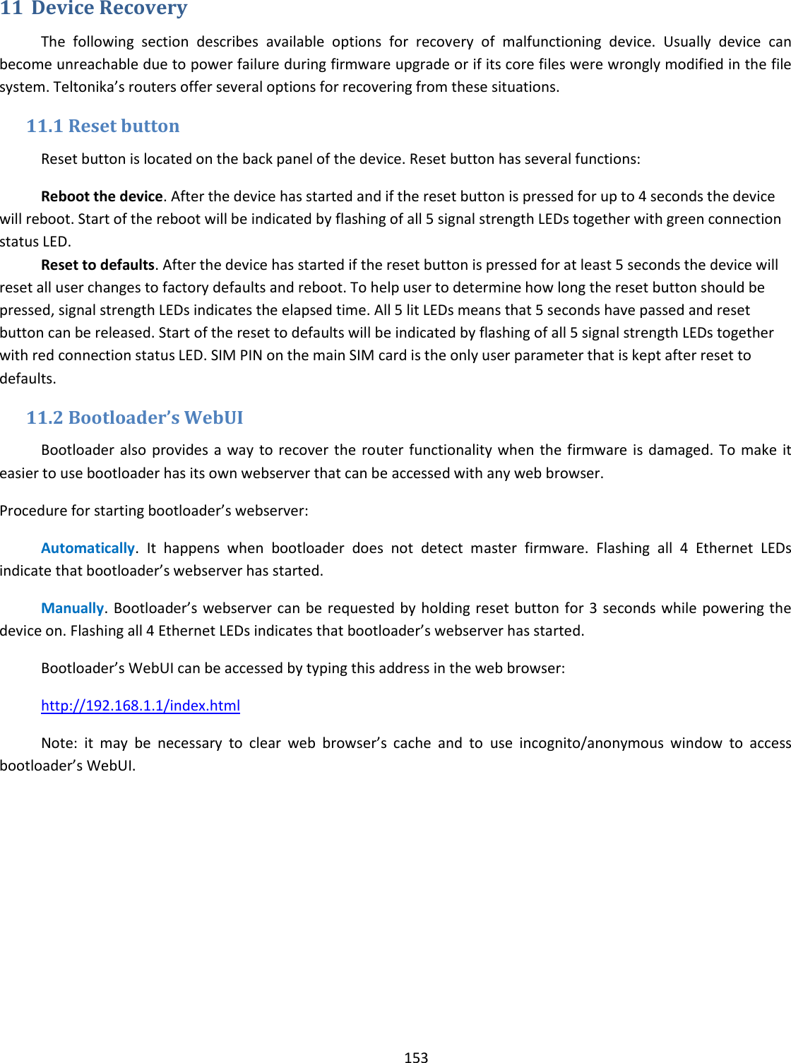  153  11 Device Recovery The  following  section  describes  available  options  for  recovery  of  malfunctioning  device.  Usually  device  can become unreachable due to power failure during firmware upgrade or if its core files were wrongly modified in the file system. Teltonika’s routers offer several options for recovering from these situations. 11.1 Reset button Reset button is located on the back panel of the device. Reset button has several functions: Reboot the device. After the device has started and if the reset button is pressed for up to 4 seconds the device will reboot. Start of the reboot will be indicated by flashing of all 5 signal strength LEDs together with green connection status LED. Reset to defaults. After the device has started if the reset button is pressed for at least 5 seconds the device will reset all user changes to factory defaults and reboot. To help user to determine how long the reset button should be pressed, signal strength LEDs indicates the elapsed time. All 5 lit LEDs means that 5 seconds have passed and reset button can be released. Start of the reset to defaults will be indicated by flashing of all 5 signal strength LEDs together with red connection status LED. SIM PIN on the main SIM card is the only user parameter that is kept after reset to defaults. 11.2 Bootloader’s WebUI Bootloader also provides a way to  recover  the  router  functionality when  the  firmware is damaged. To make it easier to use bootloader has its own webserver that can be accessed with any web browser. Procedure for starting bootloader’s webserver: Automatically.  It  happens  when  bootloader  does  not  detect  master  firmware.  Flashing  all  4  Ethernet  LEDs indicate that bootloader’s webserver has started. Manually. Bootloader’s webserver can be requested by holding reset button for 3 seconds while  powering the device on. Flashing all 4 Ethernet LEDs indicates that bootloader’s webserver has started. Bootloader’s WebUI can be accessed by typing this address in the web browser: http://192.168.1.1/index.html Note:  it  may  be  necessary  to  clear  web  browser’s  cache  and  to  use  incognito/anonymous  window  to  access bootloader’s WebUI.        