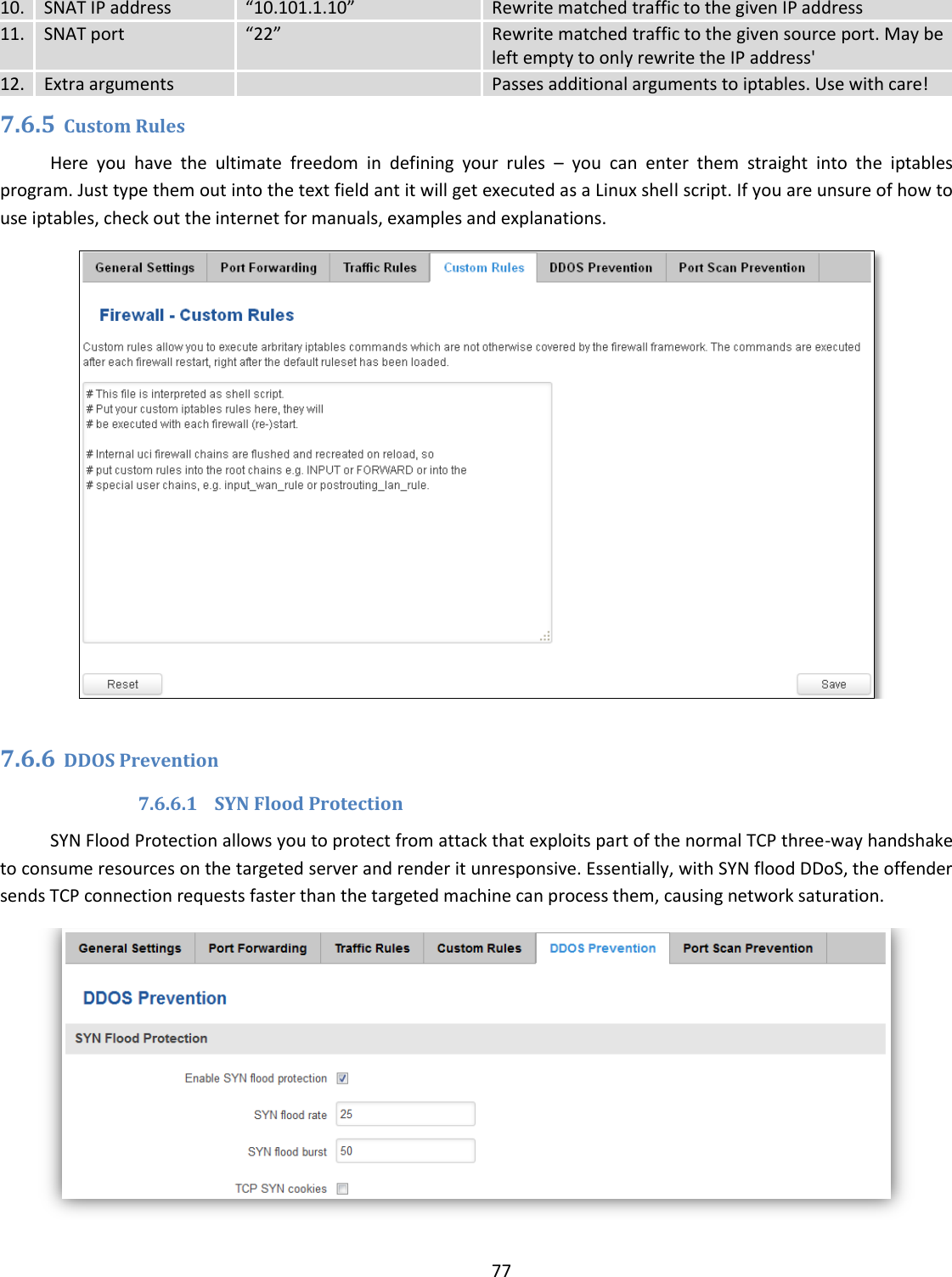  77  10. SNAT IP address “10.101.1.10” Rewrite matched traffic to the given IP address 11. SNAT port “22” Rewrite matched traffic to the given source port. May be left empty to only rewrite the IP address&apos; 12. Extra arguments  Passes additional arguments to iptables. Use with care! 7.6.5 Custom Rules Here  you  have  the  ultimate  freedom  in  defining  your  rules  –  you  can  enter  them  straight  into  the  iptables program. Just type them out into the text field ant it will get executed as a Linux shell script. If you are unsure of how to use iptables, check out the internet for manuals, examples and explanations.   7.6.6 DDOS Prevention 7.6.6.1 SYN Flood Protection SYN Flood Protection allows you to protect from attack that exploits part of the normal TCP three-way handshake to consume resources on the targeted server and render it unresponsive. Essentially, with SYN flood DDoS, the offender sends TCP connection requests faster than the targeted machine can process them, causing network saturation.   