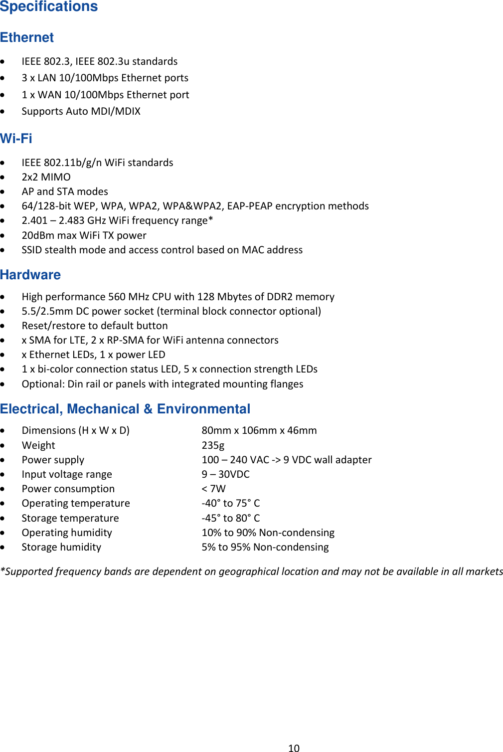  10  Specifications Ethernet  IEEE 802.3, IEEE 802.3u standards  3 x LAN 10/100Mbps Ethernet ports  1 x WAN 10/100Mbps Ethernet port  Supports Auto MDI/MDIX Wi-Fi  IEEE 802.11b/g/n WiFi standards  2x2 MIMO  AP and STA modes  64/128-bit WEP, WPA, WPA2, WPA&amp;WPA2, EAP-PEAP encryption methods  2.401 – 2.483 GHz WiFi frequency range*  20dBm max WiFi TX power  SSID stealth mode and access control based on MAC address Hardware  High performance 560 MHz CPU with 128 Mbytes of DDR2 memory  5.5/2.5mm DC power socket (terminal block connector optional)  Reset/restore to default button  x SMA for LTE, 2 x RP-SMA for WiFi antenna connectors  x Ethernet LEDs, 1 x power LED  1 x bi-color connection status LED, 5 x connection strength LEDs  Optional: Din rail or panels with integrated mounting flanges Electrical, Mechanical &amp; Environmental  Dimensions (H x W x D)    80mm x 106mm x 46mm  Weight       235g  Power supply    100 – 240 VAC -&gt; 9 VDC wall adapter  Input voltage range    9 – 30VDC   Power consumption    &lt; 7W  Operating temperature    -40° to 75° C  Storage temperature    -45° to 80° C  Operating humidity    10% to 90% Non-condensing  Storage humidity    5% to 95% Non-condensing *Supported frequency bands are dependent on geographical location and may not be available in all markets    