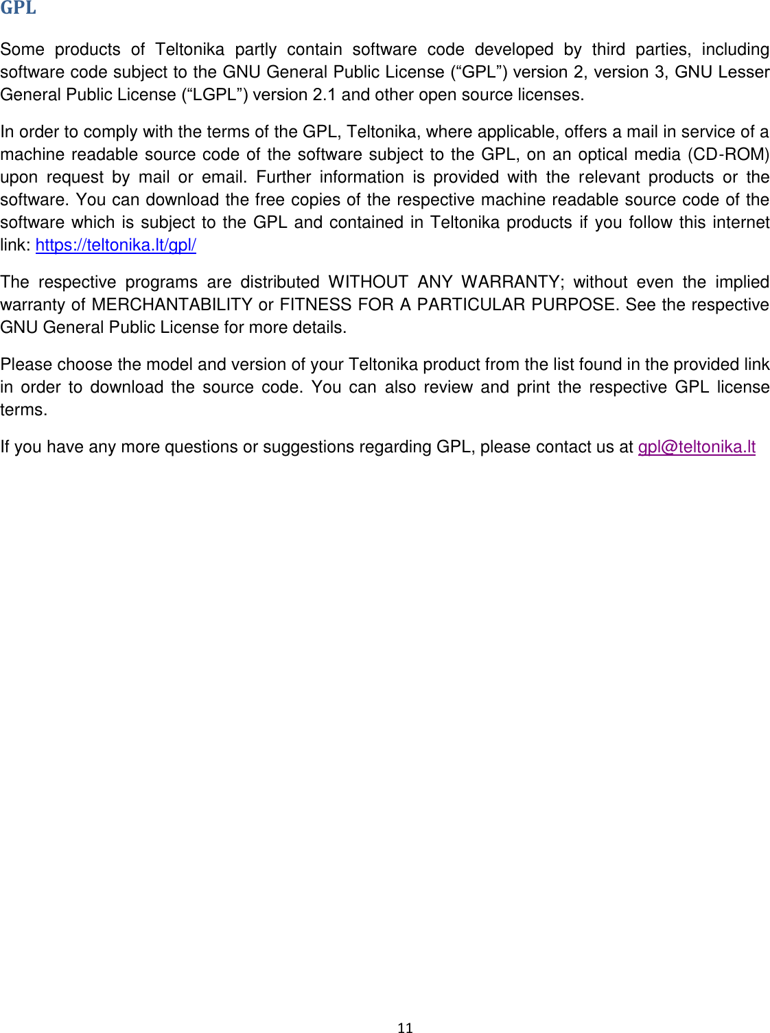  11  GPL Some  products  of  Teltonika  partly  contain  software  code  developed  by  third  parties,  including software code subject to the GNU General Public LicensGeneral Public License and other open source licenses. In order to comply with the terms of the GPL, Teltonika, where applicable, offers a mail in service of a machine readable source code of the software subject to the GPL, on an optical media (CD-ROM) upon  request  by  mail  or  email.  Further  information  is  provided  with  the  relevant  products  or  the software. You can download the free copies of the respective machine readable source code of the software which is subject to the GPL and contained in Teltonika products if you follow this internet link: https://teltonika.lt/gpl/ The  respective  programs  are  distributed  WITHOUT  ANY  WARRANTY;  without  even  the  implied warranty of MERCHANTABILITY or FITNESS FOR A PARTICULAR PURPOSE. See the respective GNU General Public License for more details. Please choose the model and version of your Teltonika product from the list found in the provided link in  order  to  download  the  source  code.  You  can  also  review and  print  the  respective  GPL  license terms. If you have any more questions or suggestions regarding GPL, please contact us at gpl@teltonika.lt    