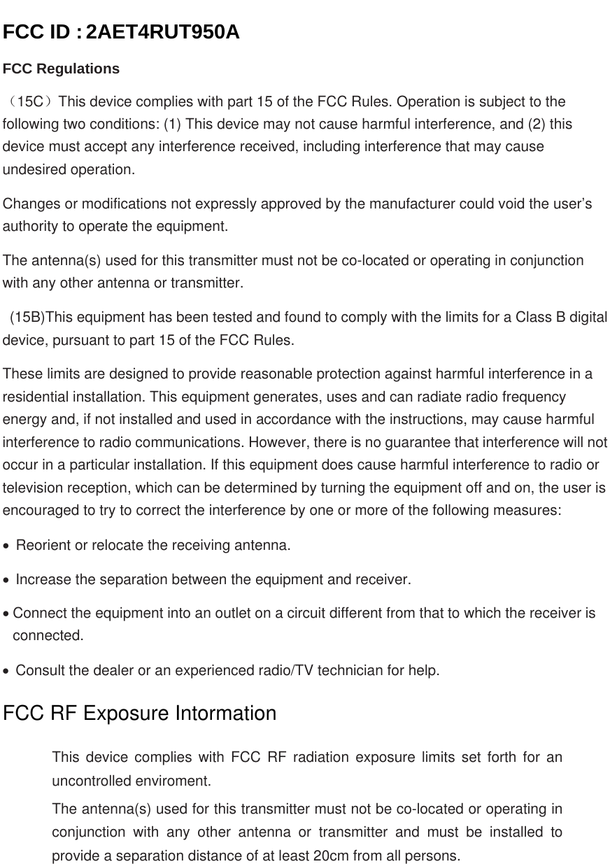   FCC ID : 2AET4RUT950A FCC Regulations （15C）This device complies with part 15 of the FCC Rules. Operation is subject to the following two conditions: (1) This device may not cause harmful interference, and (2) this device must accept any interference received, including interference that may cause undesired operation. Changes or modifications not expressly approved by the manufacturer could void the user’s authority to operate the equipment. The antenna(s) used for this transmitter must not be co-located or operating in conjunction with any other antenna or transmitter.   (15B)This equipment has been tested and found to comply with the limits for a Class B digital device, pursuant to part 15 of the FCC Rules.   These limits are designed to provide reasonable protection against harmful interference in a residential installation. This equipment generates, uses and can radiate radio frequency energy and, if not installed and used in accordance with the instructions, may cause harmful interference to radio communications. However, there is no guarantee that interference will not occur in a particular installation. If this equipment does cause harmful interference to radio or television reception, which can be determined by turning the equipment off and on, the user is encouraged to try to correct the interference by one or more of the following measures:   Reorient or relocate the receiving antenna.   Increase the separation between the equipment and receiver.  Connect the equipment into an outlet on a circuit different from that to which the receiver is connected.   Consult the dealer or an experienced radio/TV technician for help.  FCC RF Exposure Intormation  This device complies with FCC RF radiation exposure limits set forth for an uncontrolled enviroment. The antenna(s) used for this transmitter must not be co-located or operating in conjunction with any other antenna or transmitter and must be installed to provide a separation distance of at least 20cm from all persons.  