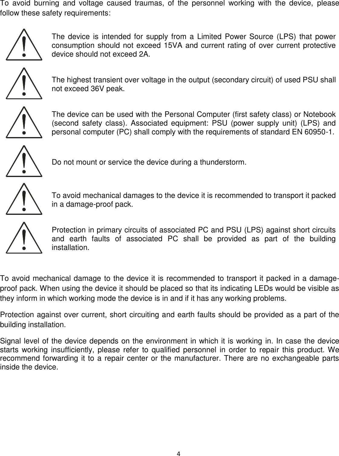  4  To  avoid  burning  and  voltage  caused  traumas,  of  the  personnel  working  with  the  device,  please follow these safety requirements:  The  device is intended for supply from  a  Limited  Power Source (LPS) that  power consumption should not exceed 15VA and current rating of over current protective device should not exceed 2A.  The highest transient over voltage in the output (secondary circuit) of used PSU shall not exceed 36V peak.  The device can be used with the Personal Computer (first safety class) or Notebook (second  safety  class).  Associated  equipment:  PSU  (power  supply  unit)  (LPS)  and personal computer (PC) shall comply with the requirements of standard EN 60950-1.   Do not mount or service the device during a thunderstorm.  To avoid mechanical damages to the device it is recommended to transport it packed in a damage-proof pack.  Protection in primary circuits of associated PC and PSU (LPS) against short circuits and  earth  faults  of  associated  PC  shall  be  provided  as  part  of  the  building installation.  To avoid mechanical damage to the device it is recommended to transport it packed in a damage-proof pack. When using the device it should be placed so that its indicating LEDs would be visible as they inform in which working mode the device is in and if it has any working problems. Protection against over current, short circuiting and earth faults should be provided as a part of the building installation. Signal level of the device depends on the environment in which it is working in. In case the device starts  working  insufficiently,  please  refer  to qualified  personnel  in  order  to  repair  this product. We recommend forwarding it to a repair center or the manufacturer. There are no exchangeable parts inside the device.    