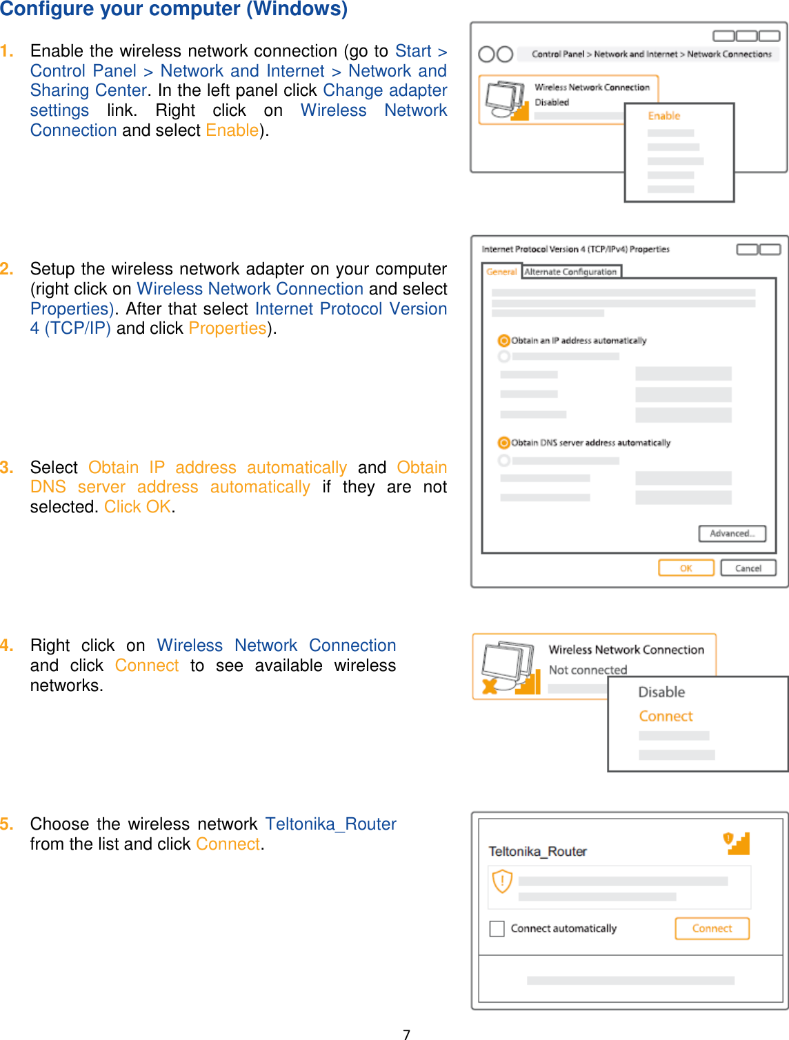  7  Configure your computer (Windows) 1. Enable the wireless network connection (go to Start &gt; Control Panel &gt; Network and Internet &gt; Network and Sharing Center. In the left panel click Change adapter settings  link.  Right  click  on  Wireless  Network Connection and select Enable).       2. Setup the wireless network adapter on your computer (right click on Wireless Network Connection and select Properties). After that select Internet Protocol Version 4 (TCP/IP) and click Properties).       3. Select  Obtain  IP  address  automatically and  Obtain DNS  server  address  automatically  if  they  are  not selected. Click OK.       4. Right  click  on  Wireless  Network  Connection and  click  Connect  to  see  available  wireless networks.       5. Choose the wireless network  Teltonika_Router from the list and click Connect.     