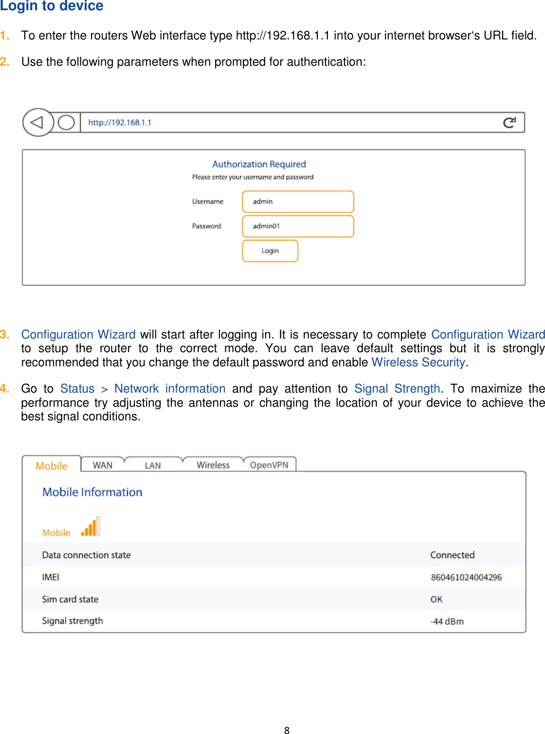  8  Login to device 1. To enter the routers Web interface type http://192.168.1.1 into your internet browsers URL field. 2. Use the following parameters when prompted for authentication:    3. Configuration Wizard will start after logging in. It is necessary to complete Configuration Wizard to  setup  the  router  to  the  correct  mode.  You  can  leave  default  settings  but  it  is  strongly recommended that you change the default password and enable Wireless Security. 4. Go  to  Status  &gt;  Network  information  and  pay  attention  to  Signal  Strength.  To  maximize  the performance try adjusting the antennas or changing the location of your device to achieve the best signal conditions.    