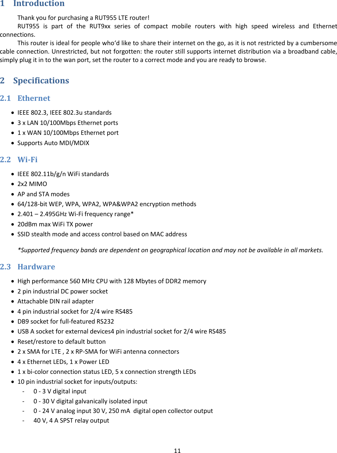  11  1 Introduction Thank you for purchasing a RUT955 LTE router! RUT955  is  part  of  the  RUT9xx  series  of  compact  mobile  routers  with  high  speed  wireless  and  Ethernet connections. This router is ideal for people who‘d like to share their internet on the go, as it is not restricted by a cumbersome cable connection. Unrestricted, but not forgotten: the router still supports internet distribution via a broadband cable, simply plug it in to the wan port, set the router to a correct mode and you are ready to browse. 2 Specifications 2.1 Ethernet  IEEE 802.3, IEEE 802.3u standards  3 x LAN 10/100Mbps Ethernet ports  1 x WAN 10/100Mbps Ethernet port  Supports Auto MDI/MDIX 2.2 Wi-Fi  IEEE 802.11b/g/n WiFi standards  2x2 MIMO  AP and STA modes  64/128-bit WEP, WPA, WPA2, WPA&amp;WPA2 encryption methods  2.401 – 2.495GHz Wi-Fi frequency range*  20dBm max WiFi TX power  SSID stealth mode and access control based on MAC address *Supported frequency bands are dependent on geographical location and may not be available in all markets. 2.3 Hardware  High performance 560 MHz CPU with 128 Mbytes of DDR2 memory  2 pin industrial DC power socket  Attachable DIN rail adapter  4 pin industrial socket for 2/4 wire RS485  DB9 socket for full-featured RS232  USB A socket for external devices4 pin industrial socket for 2/4 wire RS485  Reset/restore to default button  2 x SMA for LTE , 2 x RP-SMA for WiFi antenna connectors  4 x Ethernet LEDs, 1 x Power LED  1 x bi-color connection status LED, 5 x connection strength LEDs  10 pin industrial socket for inputs/outputs: - 0 - 3 V digital input - 0 - 30 V digital galvanically isolated input - 0 - 24 V analog input 30 V, 250 mA  digital open collector output - 40 V, 4 A SPST relay output  
