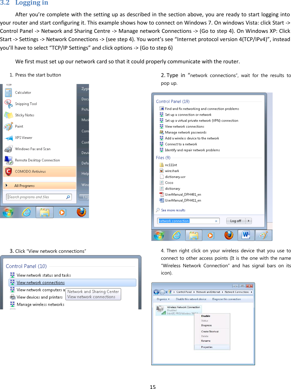  15  3.2 Logging in After you’re complete with the setting up as described in the section above, you are ready to start logging into your router and start configuring it. This example shows how to connect on Windows 7. On windows Vista: click Start -&gt; Control Panel -&gt; Network and Sharing Centre -&gt; Manage network Connections -&gt; (Go to step 4). On Windows XP: Click Start -&gt; Settings -&gt; Network Connections -&gt; (see step 4). You wont’s see “Internet protocol version 4(TCP/IPv4)”, instead you’ll have to select “TCP/IP Settings” and click options -&gt; (Go to step 6) We first must set up our network card so that it could properly communicate with the router. 1. Press the start button  2. Type  in  “network  connections”,  wait  for  the  results  to pop up.  3. Click “View network connections”   4. Then  right  click  on  your  wireless  device  that  you  use  to connect to other access points (It is the one with the name “Wireless  Network  Connection”  and  has  signal  bars  on  its icon).    