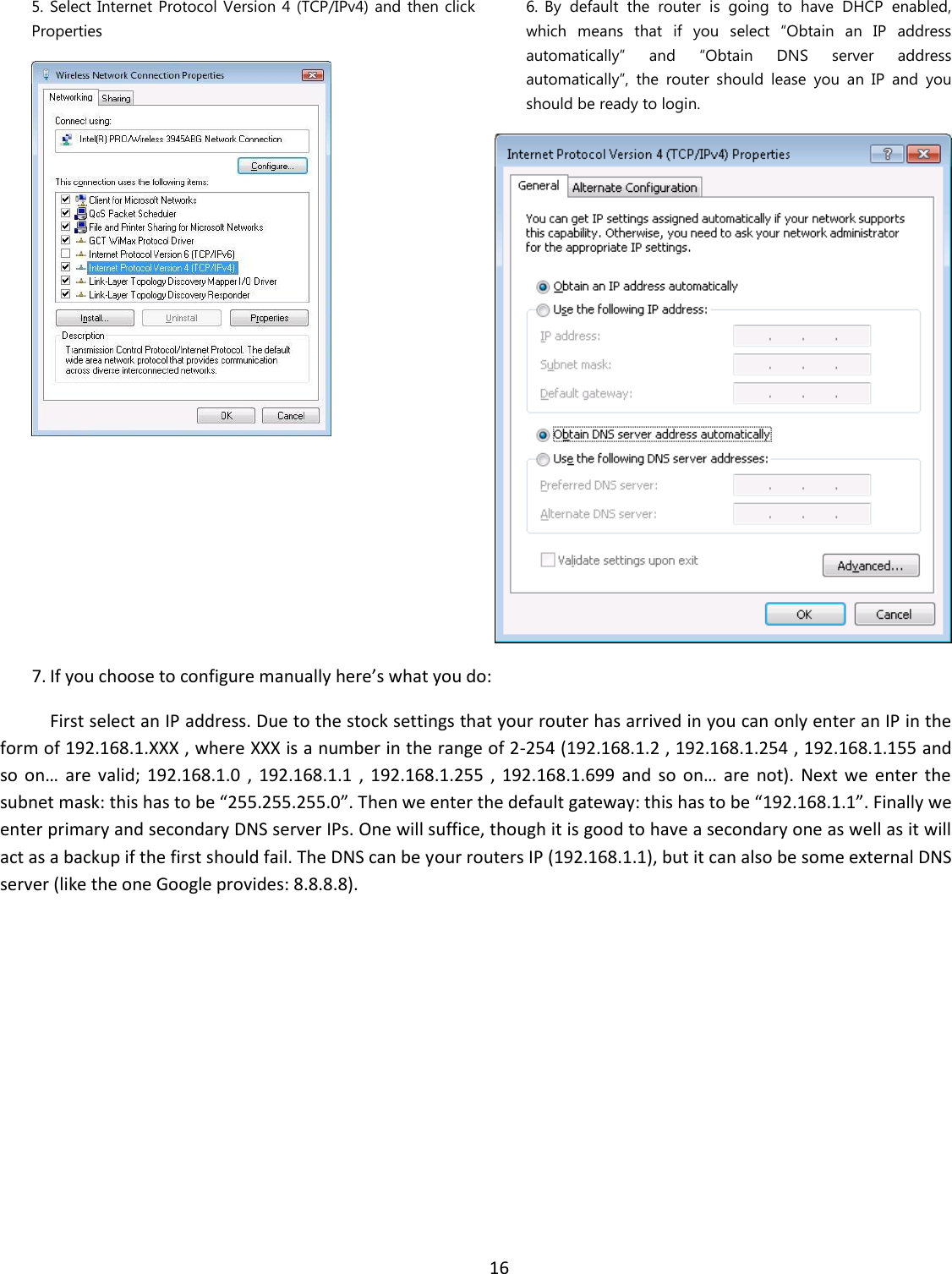  16  5. Select Internet Protocol Version 4 (TCP/IPv4) and  then click Properties   6. By  default  the  router  is  going  to  have  DHCP  enabled, which  means  that  if  you  select  “Obtain  an  IP  address automatically”  and  “Obtain  DNS  server  address automatically”,  the  router  should  lease  you  an  IP  and  you should be ready to login.  7. If you choose to configure manually here’s what you do:  First select an IP address. Due to the stock settings that your router has arrived in you can only enter an IP in the form of 192.168.1.XXX , where XXX is a number in the range of 2-254 (192.168.1.2 , 192.168.1.254 , 192.168.1.155 and so  on…  are  valid;  192.168.1.0  ,  192.168.1.1 ,  192.168.1.255  ,  192.168.1.699  and  so  on…  are  not).  Next we  enter  the subnet mask: this has to be “255.255.255.0”. Then we enter the default gateway: this has to be “192.168.1.1”. Finally we enter primary and secondary DNS server IPs. One will suffice, though it is good to have a secondary one as well as it will act as a backup if the first should fail. The DNS can be your routers IP (192.168.1.1), but it can also be some external DNS server (like the one Google provides: 8.8.8.8). 