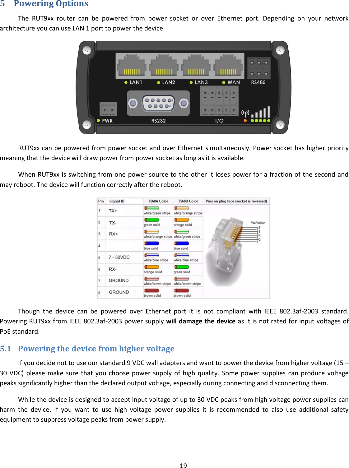  19  5 Powering Options The  RUT9xx  router  can  be  powered  from  power  socket  or  over  Ethernet  port.  Depending  on  your  network architecture you can use LAN 1 port to power the device.  RUT9xx can be powered from power socket and over Ethernet simultaneously. Power socket has higher priority meaning that the device will draw power from power socket as long as it is available. When RUT9xx is switching from one power source to the other  it loses power for a fraction of the  second and may reboot. The device will function correctly after the reboot.  Though  the  device  can  be  powered  over  Ethernet  port  it  is  not  compliant  with  IEEE  802.3af-2003  standard. Powering RUT9xx from IEEE 802.3af-2003 power supply will damage the device as it is not rated for input voltages of PoE standard. 5.1 Powering the device from higher voltage If you decide not to use our standard 9 VDC wall adapters and want to power the device from higher voltage (15 – 30  VDC)  please  make  sure that  you  choose  power  supply of  high  quality.  Some power  supplies  can  produce  voltage peaks significantly higher than the declared output voltage, especially during connecting and disconnecting them. While the device is designed to accept input voltage of up to 30 VDC peaks from high voltage power supplies can harm  the  device.  If  you  want  to  use  high  voltage  power  supplies  it  is  recommended  to  also  use  additional  safety equipment to suppress voltage peaks from power supply.    