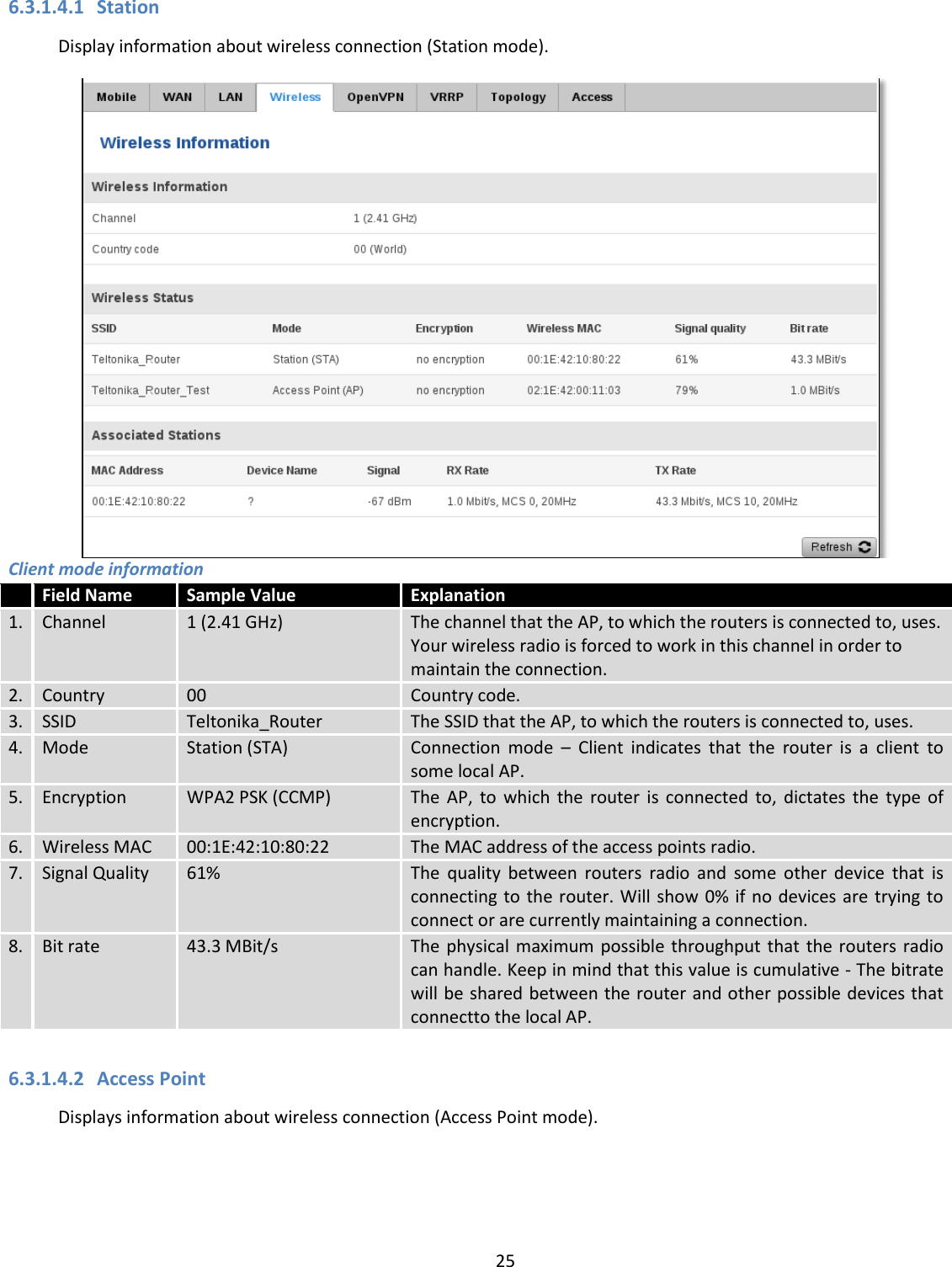  25  6.3.1.4.1 Station Display information about wireless connection (Station mode).  Client mode information  Field Name Sample Value Explanation 1. Channel 1 (2.41 GHz) The channel that the AP, to which the routers is connected to, uses. Your wireless radio is forced to work in this channel in order to maintain the connection. 2. Country 00 Country code. 3. SSID Teltonika_Router The SSID that the AP, to which the routers is connected to, uses. 4. Mode Station (STA) Connection  mode  –  Client  indicates  that  the  router  is  a  client  to some local AP. 5. Encryption WPA2 PSK (CCMP) The  AP,  to  which  the  router  is  connected  to,  dictates  the  type  of encryption. 6. Wireless MAC 00:1E:42:10:80:22 The MAC address of the access points radio.  7. Signal Quality 61% The  quality  between  routers  radio  and  some  other  device  that  is connecting to the router. Will show 0% if no devices are trying to connect or are currently maintaining a connection. 8. Bit rate 43.3 MBit/s The physical maximum possible throughput that  the  routers  radio can handle. Keep in mind that this value is cumulative - The bitrate will be shared between the router and other possible devices that connectto the local AP.  6.3.1.4.2 Access Point Displays information about wireless connection (Access Point mode). 