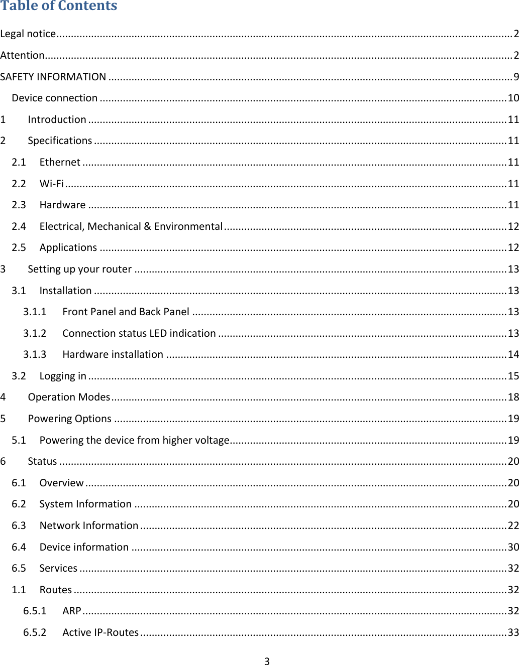  3     Table of Contents Legal notice .............................................................................................................................................................. 2 Attention.................................................................................................................................................................. 2 SAFETY INFORMATION ............................................................................................................................................ 9 Device connection ............................................................................................................................................. 10 1  Introduction ................................................................................................................................................. 11 2  Specifications ............................................................................................................................................... 11 2.1  Ethernet ................................................................................................................................................... 11 2.2  Wi-Fi ......................................................................................................................................................... 11 2.3  Hardware ................................................................................................................................................. 11 2.4  Electrical, Mechanical &amp; Environmental .................................................................................................. 12 2.5  Applications ............................................................................................................................................. 12 3  Setting up your router ................................................................................................................................. 13 3.1  Installation ............................................................................................................................................... 13 3.1.1  Front Panel and Back Panel ............................................................................................................. 13 3.1.2  Connection status LED indication .................................................................................................... 13 3.1.3  Hardware installation ...................................................................................................................... 14 3.2  Logging in ................................................................................................................................................. 15 4  Operation Modes ......................................................................................................................................... 18 5  Powering Options ........................................................................................................................................ 19 5.1  Powering the device from higher voltage................................................................................................ 19 6  Status ........................................................................................................................................................... 20 6.1  Overview .................................................................................................................................................. 20 6.2  System Information ................................................................................................................................. 20 6.3  Network Information ............................................................................................................................... 22 6.4  Device information .................................................................................................................................. 30 6.5  Services .................................................................................................................................................... 32 1.1  Routes ...................................................................................................................................................... 32 6.5.1  ARP ................................................................................................................................................... 32 6.5.2  Active IP-Routes ............................................................................................................................... 33 