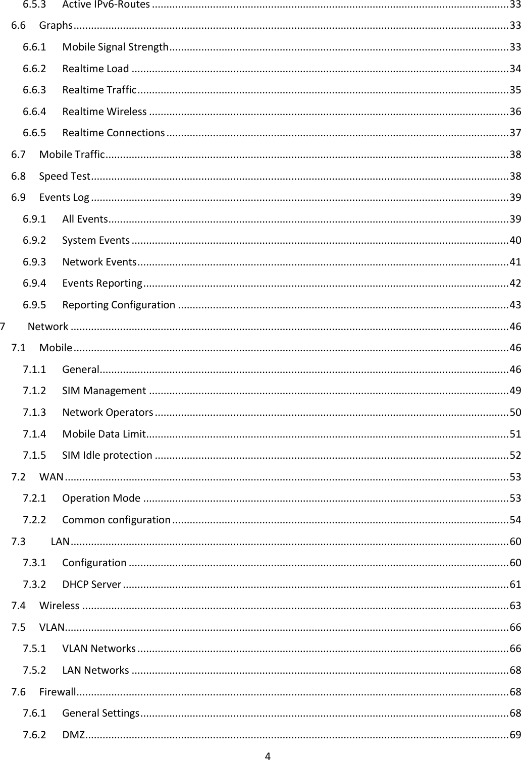  4  6.5.3  Active IPv6-Routes ........................................................................................................................... 33 6.6  Graphs ...................................................................................................................................................... 33 6.6.1  Mobile Signal Strength ..................................................................................................................... 33 6.6.2  Realtime Load .................................................................................................................................. 34 6.6.3  Realtime Traffic ................................................................................................................................ 35 6.6.4  Realtime Wireless ............................................................................................................................ 36 6.6.5  Realtime Connections ...................................................................................................................... 37 6.7  Mobile Traffic ........................................................................................................................................... 38 6.8  Speed Test ................................................................................................................................................ 38 6.9  Events Log ................................................................................................................................................ 39 6.9.1  All Events .......................................................................................................................................... 39 6.9.2  System Events .................................................................................................................................. 40 6.9.3  Network Events ................................................................................................................................ 41 6.9.4  Events Reporting .............................................................................................................................. 42 6.9.5  Reporting Configuration .................................................................................................................. 43 7  Network ....................................................................................................................................................... 46 7.1  Mobile ...................................................................................................................................................... 46 7.1.1  General ............................................................................................................................................. 46 7.1.2  SIM Management ............................................................................................................................ 49 7.1.3  Network Operators .......................................................................................................................... 50 7.1.4  Mobile Data Limit............................................................................................................................. 51 7.1.5  SIM Idle protection .......................................................................................................................... 52 7.2  WAN ......................................................................................................................................................... 53 7.2.1  Operation Mode .............................................................................................................................. 53 7.2.2  Common configuration .................................................................................................................... 54 7.3  LAN ....................................................................................................................................................... 60 7.3.1  Configuration ................................................................................................................................... 60 7.3.2  DHCP Server ..................................................................................................................................... 61 7.4  Wireless ................................................................................................................................................... 63 7.5  VLAN......................................................................................................................................................... 66 7.5.1  VLAN Networks ................................................................................................................................ 66 7.5.2  LAN Networks .................................................................................................................................. 68 7.6  Firewall ..................................................................................................................................................... 68 7.6.1  General Settings ............................................................................................................................... 68 7.6.2  DMZ .................................................................................................................................................. 69 