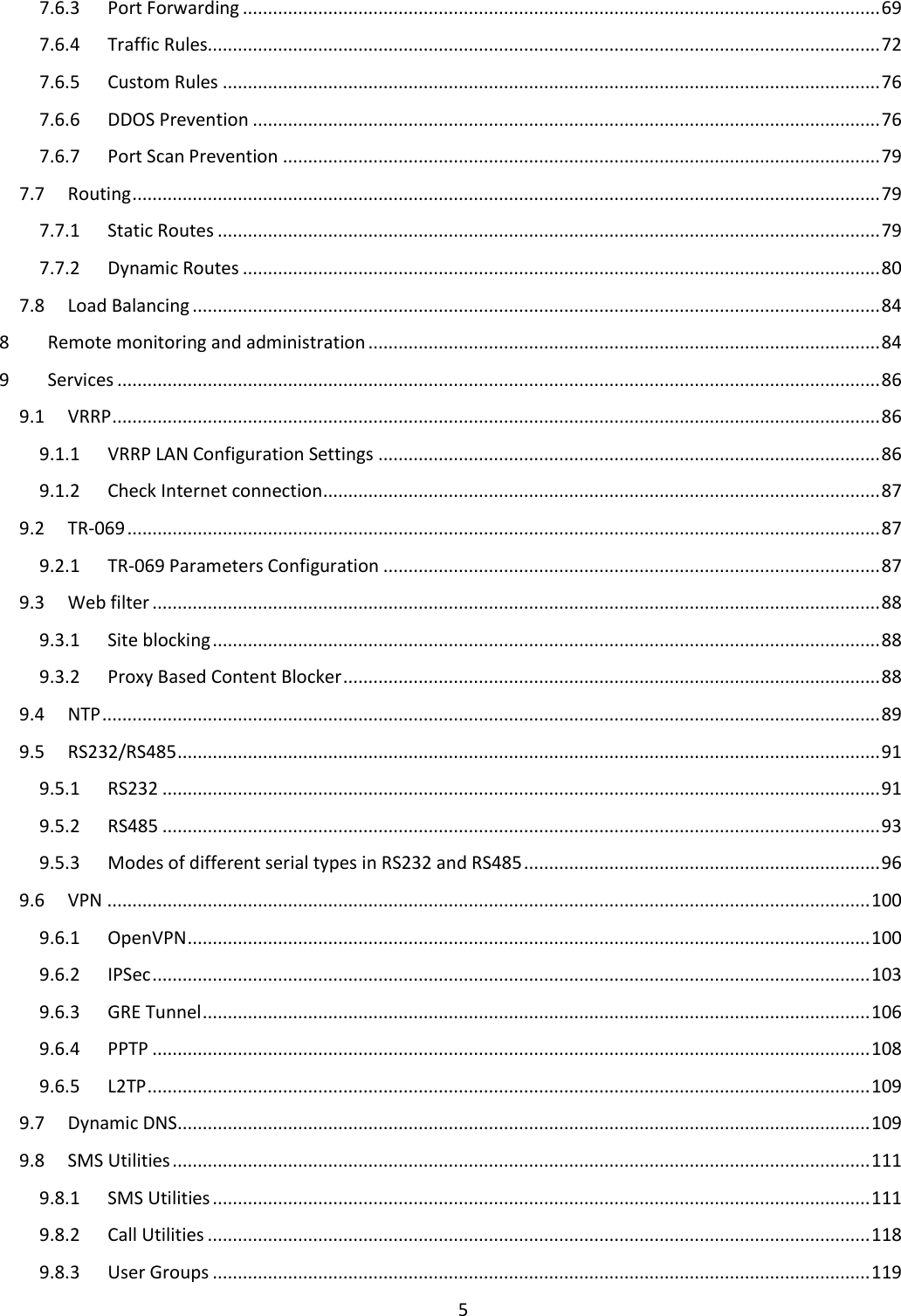  5  7.6.3  Port Forwarding ............................................................................................................................... 69 7.6.4  Traffic Rules...................................................................................................................................... 72 7.6.5  Custom Rules ................................................................................................................................... 76 7.6.6  DDOS Prevention ............................................................................................................................. 76 7.6.7  Port Scan Prevention ....................................................................................................................... 79 7.7  Routing ..................................................................................................................................................... 79 7.7.1  Static Routes .................................................................................................................................... 79 7.7.2  Dynamic Routes ............................................................................................................................... 80 7.8  Load Balancing ......................................................................................................................................... 84 8  Remote monitoring and administration ...................................................................................................... 84 9  Services ........................................................................................................................................................ 86 9.1  VRRP ......................................................................................................................................................... 86 9.1.1  VRRP LAN Configuration Settings .................................................................................................... 86 9.1.2  Check Internet connection ............................................................................................................... 87 9.2  TR-069 ...................................................................................................................................................... 87 9.2.1  TR-069 Parameters Configuration ................................................................................................... 87 9.3  Web filter ................................................................................................................................................. 88 9.3.1  Site blocking ..................................................................................................................................... 88 9.3.2  Proxy Based Content Blocker ........................................................................................................... 88 9.4  NTP ........................................................................................................................................................... 89 9.5  RS232/RS485 ............................................................................................................................................ 91 9.5.1  RS232 ............................................................................................................................................... 91 9.5.2  RS485 ............................................................................................................................................... 93 9.5.3  Modes of different serial types in RS232 and RS485 ....................................................................... 96 9.6  VPN ........................................................................................................................................................ 100 9.6.1  OpenVPN ........................................................................................................................................ 100 9.6.2  IPSec ............................................................................................................................................... 103 9.6.3  GRE Tunnel ..................................................................................................................................... 106 9.6.4  PPTP ............................................................................................................................................... 108 9.6.5  L2TP ................................................................................................................................................ 109 9.7  Dynamic DNS .......................................................................................................................................... 109 9.8  SMS Utilities ........................................................................................................................................... 111 9.8.1  SMS Utilities ................................................................................................................................... 111 9.8.2  Call Utilities .................................................................................................................................... 118 9.8.3  User Groups ................................................................................................................................... 119 