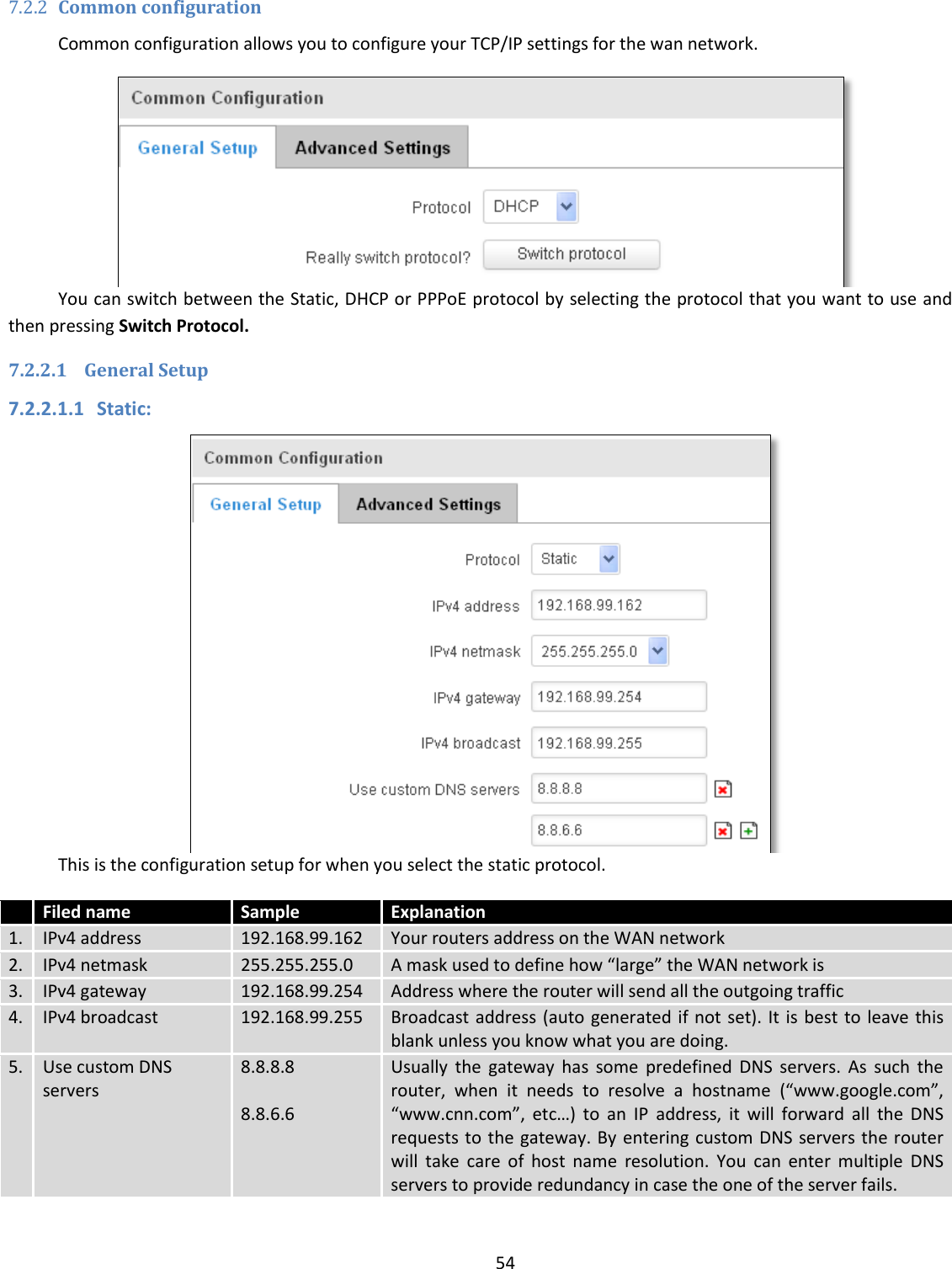  54  7.2.2 Common configuration Common configuration allows you to configure your TCP/IP settings for the wan network.  You can switch between the Static, DHCP or PPPoE protocol by selecting the protocol that you want to use and then pressing Switch Protocol. 7.2.2.1 General Setup 7.2.2.1.1 Static:  This is the configuration setup for when you select the static protocol.  Filed name Sample Explanation 1. IPv4 address 192.168.99.162 Your routers address on the WAN network 2. IPv4 netmask 255.255.255.0 A mask used to define how “large” the WAN network is 3. IPv4 gateway 192.168.99.254 Address where the router will send all the outgoing traffic 4. IPv4 broadcast 192.168.99.255 Broadcast address (auto generated if  not set). It is best to leave this blank unless you know what you are doing. 5. Use custom DNS servers 8.8.8.8     8.8.6.6 Usually  the  gateway  has  some  predefined  DNS  servers.  As  such  the router,  when  it  needs  to  resolve  a  hostname  (“www.google.com”, “www.cnn.com”,  etc…)  to  an  IP  address,  it  will  forward  all  the  DNS requests to  the gateway. By  entering custom DNS servers the router will  take  care  of  host  name  resolution.  You  can  enter  multiple  DNS servers to provide redundancy in case the one of the server fails. 