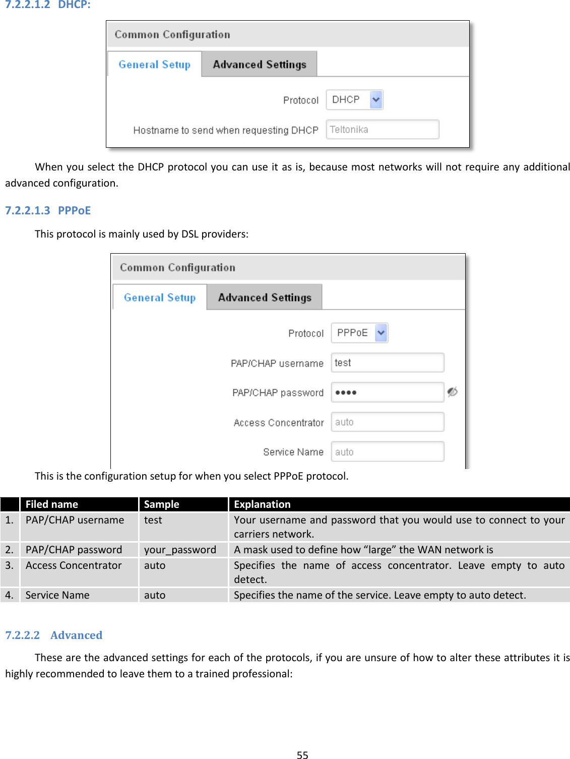  55  7.2.2.1.2 DHCP:  When you select the DHCP protocol you can use it as is, because most networks will not require any additional advanced configuration. 7.2.2.1.3 PPPoE This protocol is mainly used by DSL providers:  This is the configuration setup for when you select PPPoE protocol.  Filed name Sample Explanation 1. PAP/CHAP username test Your username and password that you would use to connect to your carriers network.  2. PAP/CHAP password your_password A mask used to define how “large” the WAN network is 3. Access Concentrator auto Specifies  the  name  of  access  concentrator.  Leave  empty  to  auto detect. 4. Service Name auto Specifies the name of the service. Leave empty to auto detect.  7.2.2.2 Advanced These are the advanced settings for each of the protocols, if you are unsure of how to alter these attributes it is highly recommended to leave them to a trained professional: 