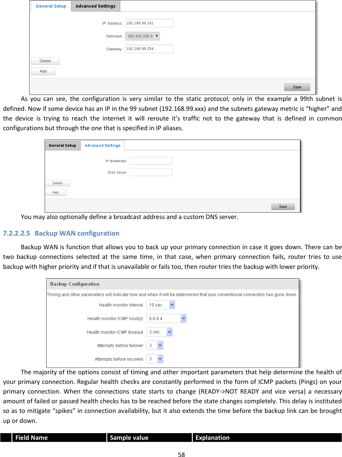  58   As  you  can  see,  the  configuration  is  very  similar  to  the  static  protocol;  only  in  the  example  a  99th  subnet  is defined. Now if some device has an IP in the 99 subnet (192.168.99.xxx) and the subnets gateway metric is “higher” and the  device  is  trying  to  reach  the  internet  it  will  reroute  it’s  traffic  not  to  the  gateway  that  is  defined  in  common configurations but through the one that is specified in IP aliases.  You may also optionally define a broadcast address and a custom DNS server. 7.2.2.2.5 Backup WAN configuration Backup WAN is function that allows you to back up your primary connection in case it goes down. There can be two  backup  connections  selected  at  the  same  time,  in  that  case,  when  primary  connection  fails,  router  tries  to  use backup with higher priority and if that is unavailable or fails too, then router tries the backup with lower priority.  The majority of the options consist of timing and other important parameters that help determine the health of your primary connection. Regular health checks are constantly performed in the form of ICMP packets (Pings) on your primary  connection.  When  the  connections  state  starts  to  change  (READY-&gt;NOT  READY  and  vice  versa)  a  necessary amount of failed or passed health checks has to be reached before the state changes completely. This delay is instituted so as to mitigate “spikes” in connection availability, but it also extends the time before the backup link can be brought up or down.  Field Name Sample value  Explanation 