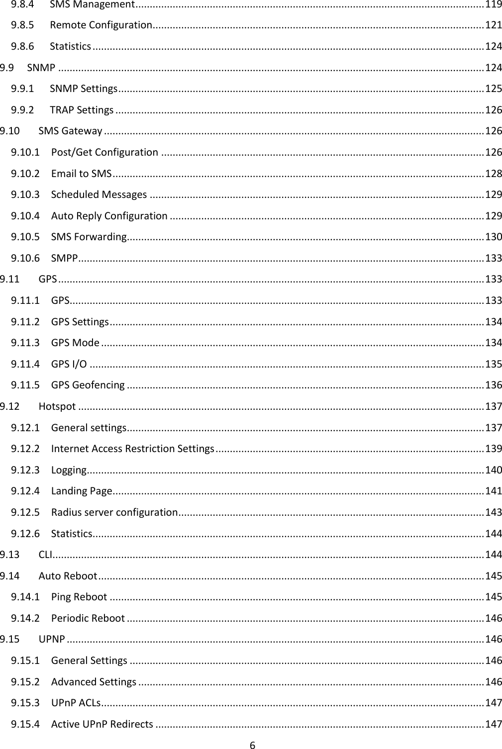  6  9.8.4  SMS Management .......................................................................................................................... 119 9.8.5  Remote Configuration .................................................................................................................... 121 9.8.6  Statistics ......................................................................................................................................... 124 9.9  SNMP ..................................................................................................................................................... 124 9.9.1  SNMP Settings ................................................................................................................................ 125 9.9.2  TRAP Settings ................................................................................................................................. 126 9.10  SMS Gateway ..................................................................................................................................... 126 9.10.1  Post/Get Configuration ................................................................................................................. 126 9.10.2  Email to SMS .................................................................................................................................. 128 9.10.3  Scheduled Messages ..................................................................................................................... 129 9.10.4  Auto Reply Configuration .............................................................................................................. 129 9.10.5  SMS Forwarding............................................................................................................................. 130 9.10.6  SMPP .............................................................................................................................................. 133 9.11  GPS ..................................................................................................................................................... 133 9.11.1  GPS ................................................................................................................................................. 133 9.11.2  GPS Settings ................................................................................................................................... 134 9.11.3  GPS Mode ...................................................................................................................................... 134 9.11.4  GPS I/O .......................................................................................................................................... 135 9.11.5  GPS Geofencing ............................................................................................................................. 136 9.12  Hotspot .............................................................................................................................................. 137 9.12.1  General settings ............................................................................................................................. 137 9.12.2  Internet Access Restriction Settings .............................................................................................. 139 9.12.3  Logging........................................................................................................................................... 140 9.12.4  Landing Page .................................................................................................................................. 141 9.12.5  Radius server configuration ........................................................................................................... 143 9.12.6  Statistics ......................................................................................................................................... 144 9.13  CLI....................................................................................................................................................... 144 9.14  Auto Reboot ....................................................................................................................................... 145 9.14.1  Ping Reboot ................................................................................................................................... 145 9.14.2  Periodic Reboot ............................................................................................................................. 146 9.15  UPNP .................................................................................................................................................. 146 9.15.1  General Settings ............................................................................................................................ 146 9.15.2  Advanced Settings ......................................................................................................................... 146 9.15.3  UPnP ACLs ...................................................................................................................................... 147 9.15.4  Active UPnP Redirects ................................................................................................................... 147 