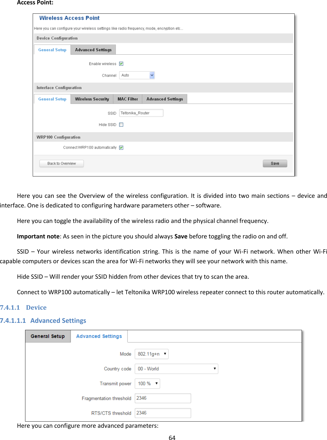  64  Access Point:   Here you  can see the  Overview of the  wireless configuration. It is divided into two main sections  – device and interface. One is dedicated to configuring hardware parameters other – software. Here you can toggle the availability of the wireless radio and the physical channel frequency. Important note: As seen in the picture you should always Save before toggling the radio on and off. SSID  –  Your  wireless  networks  identification  string.  This  is  the  name  of  your  Wi-Fi network. When  other  Wi-Fi capable computers or devices scan the area for Wi-Fi networks they will see your network with this name. Hide SSID – Will render your SSID hidden from other devices that try to scan the area. Connect to WRP100 automatically – let Teltonika WRP100 wireless repeater connect to this router automatically. 7.4.1.1 Device 7.4.1.1.1 Advanced Settings  Here you can configure more advanced parameters: 