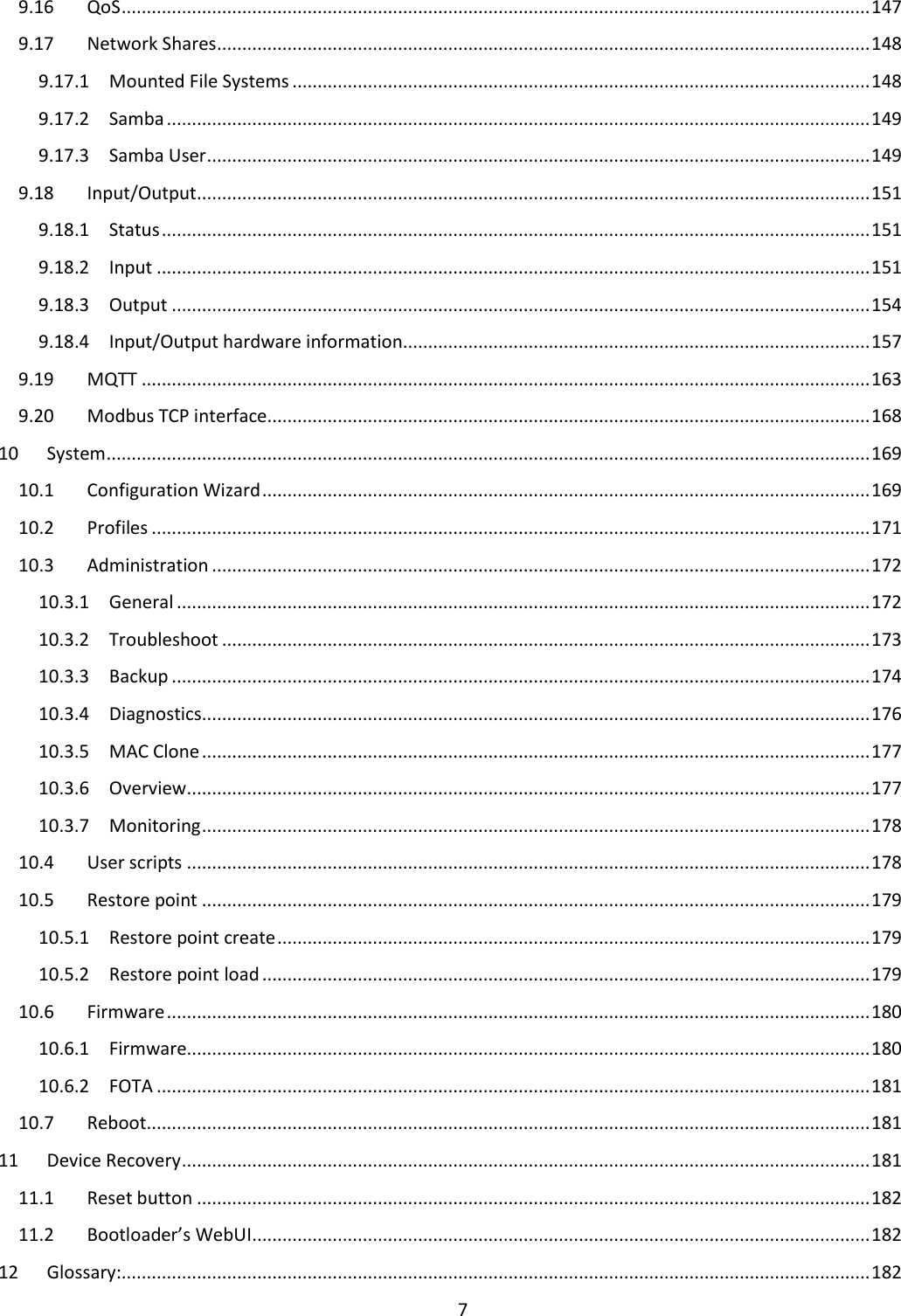  7  9.16  QoS ..................................................................................................................................................... 147 9.17  Network Shares .................................................................................................................................. 148 9.17.1  Mounted File Systems ................................................................................................................... 148 9.17.2  Samba ............................................................................................................................................ 149 9.17.3  Samba User .................................................................................................................................... 149 9.18  Input/Output ...................................................................................................................................... 151 9.18.1  Status ............................................................................................................................................. 151 9.18.2  Input .............................................................................................................................................. 151 9.18.3  Output ........................................................................................................................................... 154 9.18.4  Input/Output hardware information............................................................................................. 157 9.19  MQTT ................................................................................................................................................. 163 9.20  Modbus TCP interface ........................................................................................................................ 168 10  System ........................................................................................................................................................ 169 10.1  Configuration Wizard ......................................................................................................................... 169 10.2  Profiles ............................................................................................................................................... 171 10.3  Administration ................................................................................................................................... 172 10.3.1  General .......................................................................................................................................... 172 10.3.2  Troubleshoot ................................................................................................................................. 173 10.3.3  Backup ........................................................................................................................................... 174 10.3.4  Diagnostics ..................................................................................................................................... 176 10.3.5  MAC Clone ..................................................................................................................................... 177 10.3.6  Overview ........................................................................................................................................ 177 10.3.7  Monitoring ..................................................................................................................................... 178 10.4  User scripts ........................................................................................................................................ 178 10.5  Restore point ..................................................................................................................................... 179 10.5.1  Restore point create ...................................................................................................................... 179 10.5.2  Restore point load ......................................................................................................................... 179 10.6  Firmware ............................................................................................................................................ 180 10.6.1  Firmware........................................................................................................................................ 180 10.6.2  FOTA .............................................................................................................................................. 181 10.7  Reboot ................................................................................................................................................ 181 11  Device Recovery ......................................................................................................................................... 181 11.1  Reset button ...................................................................................................................................... 182 11.2  Bootloader’s WebUI ........................................................................................................................... 182 12  Glossary:..................................................................................................................................................... 182 