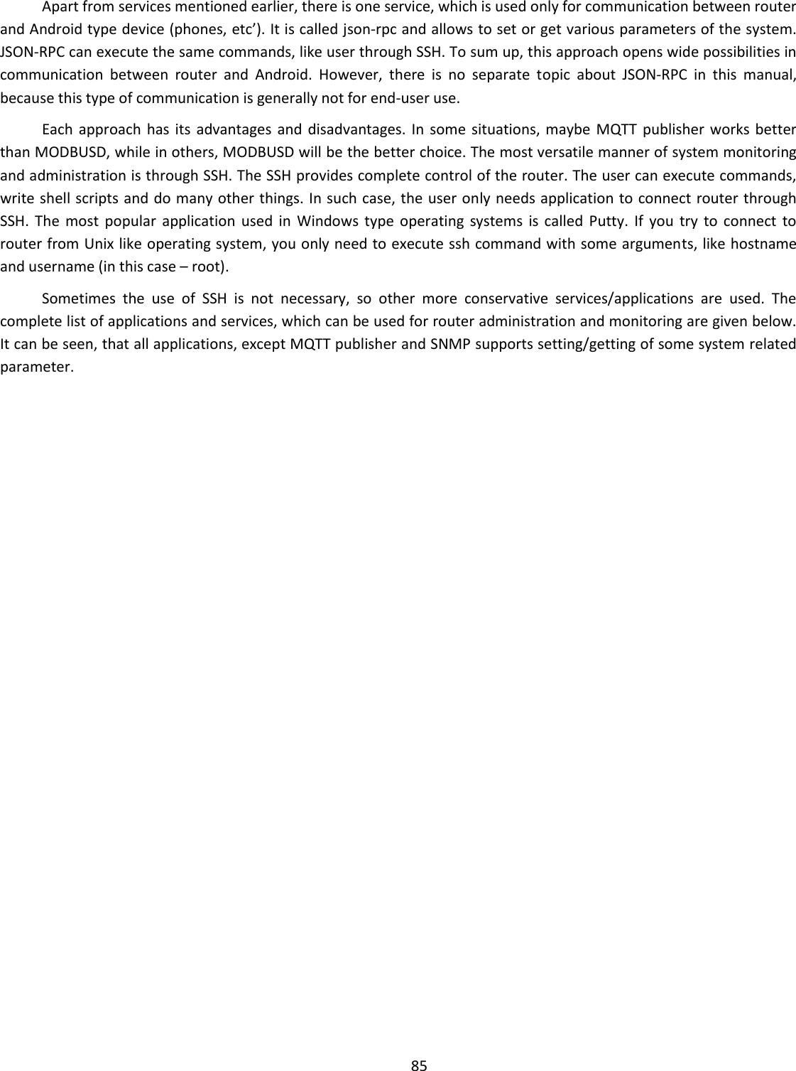  85  Apart from services mentioned earlier, there is one service, which is used only for communication between router and Android type device (phones, etc’). It is called json-rpc and allows to set or get various parameters of the system. JSON-RPC can execute the same commands, like user through SSH. To sum up, this approach opens wide possibilities in communication  between  router  and  Android.  However,  there  is  no  separate  topic  about  JSON-RPC  in  this  manual, because this type of communication is generally not for end-user use.  Each  approach  has  its  advantages and  disadvantages. In some situations, maybe  MQTT  publisher  works better than MODBUSD, while in others, MODBUSD will be the better choice. The most versatile manner of system monitoring and administration is through SSH. The SSH provides complete control of the router. The user can execute commands, write shell scripts and do many other things. In such case, the user only needs application to connect router through SSH.  The  most  popular  application  used  in  Windows  type  operating  systems  is called  Putty.  If  you  try  to  connect  to router from Unix like operating system, you only need to execute ssh command with some arguments, like hostname and username (in this case – root).  Sometimes  the  use  of  SSH  is  not  necessary,  so  other  more  conservative  services/applications  are  used.  The complete list of applications and services, which can be used for router administration and monitoring are given below. It can be seen, that all applications, except MQTT publisher and SNMP supports setting/getting of some system related parameter.     