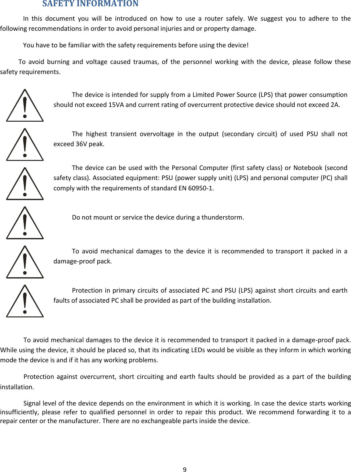  9   SAFETY INFORMATION In  this  document  you  will  be  introduced  on  how  to  use  a  router  safely.  We  suggest  you  to  adhere  to  the following recommendations in order to avoid personal injuries and or property damage. You have to be familiar with the safety requirements before using the device! To  avoid  burning  and  voltage  caused  traumas,  of  the  personnel  working  with  the  device,  please  follow  these safety requirements.  The device is intended for supply from a Limited Power Source (LPS) that power consumption should not exceed 15VA and current rating of overcurrent protective device should not exceed 2A.  The  highest  transient  overvoltage  in  the  output  (secondary  circuit)  of  used  PSU  shall  not exceed 36V peak.  The device can be used with the Personal Computer (first safety class) or Notebook (second safety class). Associated equipment: PSU (power supply unit) (LPS) and personal computer (PC) shall comply with the requirements of standard EN 60950-1.   Do not mount or service the device during a thunderstorm.  To  avoid  mechanical  damages  to  the  device  it  is  recommended  to  transport  it  packed  in  a damage-proof pack.  Protection in primary circuits of associated PC and PSU (LPS) against short circuits and earth faults of associated PC shall be provided as part of the building installation.  To avoid mechanical damages to the device it is recommended to transport it packed in a damage-proof pack. While using the device, it should be placed so, that its indicating LEDs would be visible as they inform in which working mode the device is and if it has any working problems. Protection  against  overcurrent,  short  circuiting and  earth  faults  should  be  provided  as  a  part  of  the  building installation. Signal level of the device depends on the environment in which it is working. In case the device starts working insufficiently,  please  refer  to  qualified  personnel  in  order  to  repair  this  product.  We  recommend  forwarding  it  to  a repair center or the manufacturer. There are no exchangeable parts inside the device.    