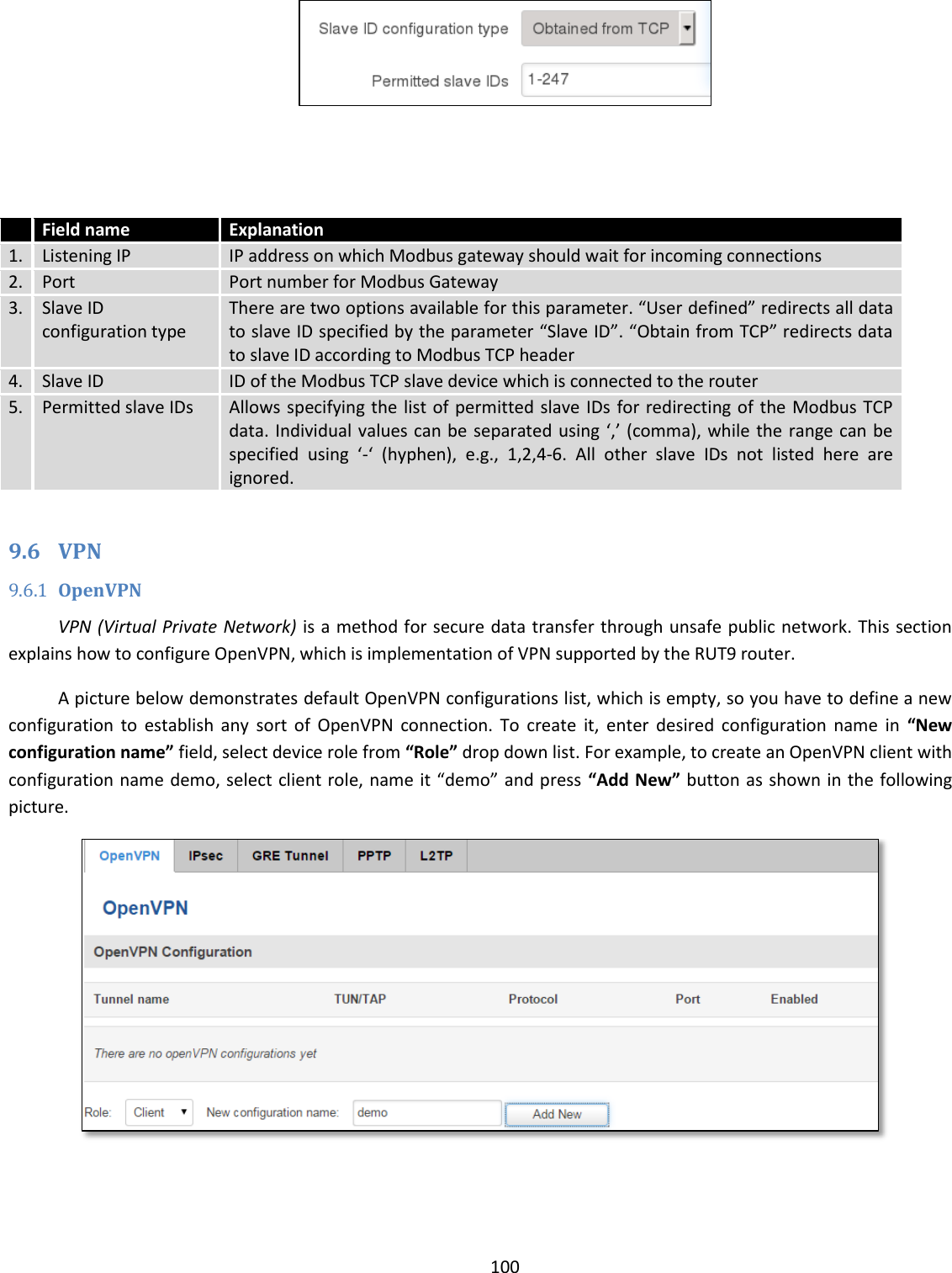  100      Field name Explanation 1. Listening IP IP address on which Modbus gateway should wait for incoming connections 2. Port Port number for Modbus Gateway 3. Slave ID configuration type There are two options available for this parameter. “User defined” redirects all data to slave ID specified by the parameter “Slave ID”. “Obtain from TCP” redirects data to slave ID according to Modbus TCP header 4. Slave ID ID of the Modbus TCP slave device which is connected to the router 5. Permitted slave IDs Allows specifying the list of permitted slave IDs for redirecting of the Modbus TCP data. Individual values can be separated using ‘,’ (comma), while the range can be specified  using  ‘-‘  (hyphen),  e.g.,  1,2,4-6.  All  other  slave  IDs  not  listed  here  are ignored.  9.6 VPN 9.6.1 OpenVPN VPN (Virtual Private Network) is a method for secure data transfer through unsafe public network. This section explains how to configure OpenVPN, which is implementation of VPN supported by the RUT9 router. A picture below demonstrates default OpenVPN configurations list, which is empty, so you have to define a new configuration  to  establish  any  sort  of  OpenVPN  connection.  To  create  it,  enter  desired  configuration  name  in  “New configuration name” field, select device role from “Role” drop down list. For example, to create an OpenVPN client with configuration name demo, select client role, name it “demo” and press “Add New” button as shown in the following picture.  