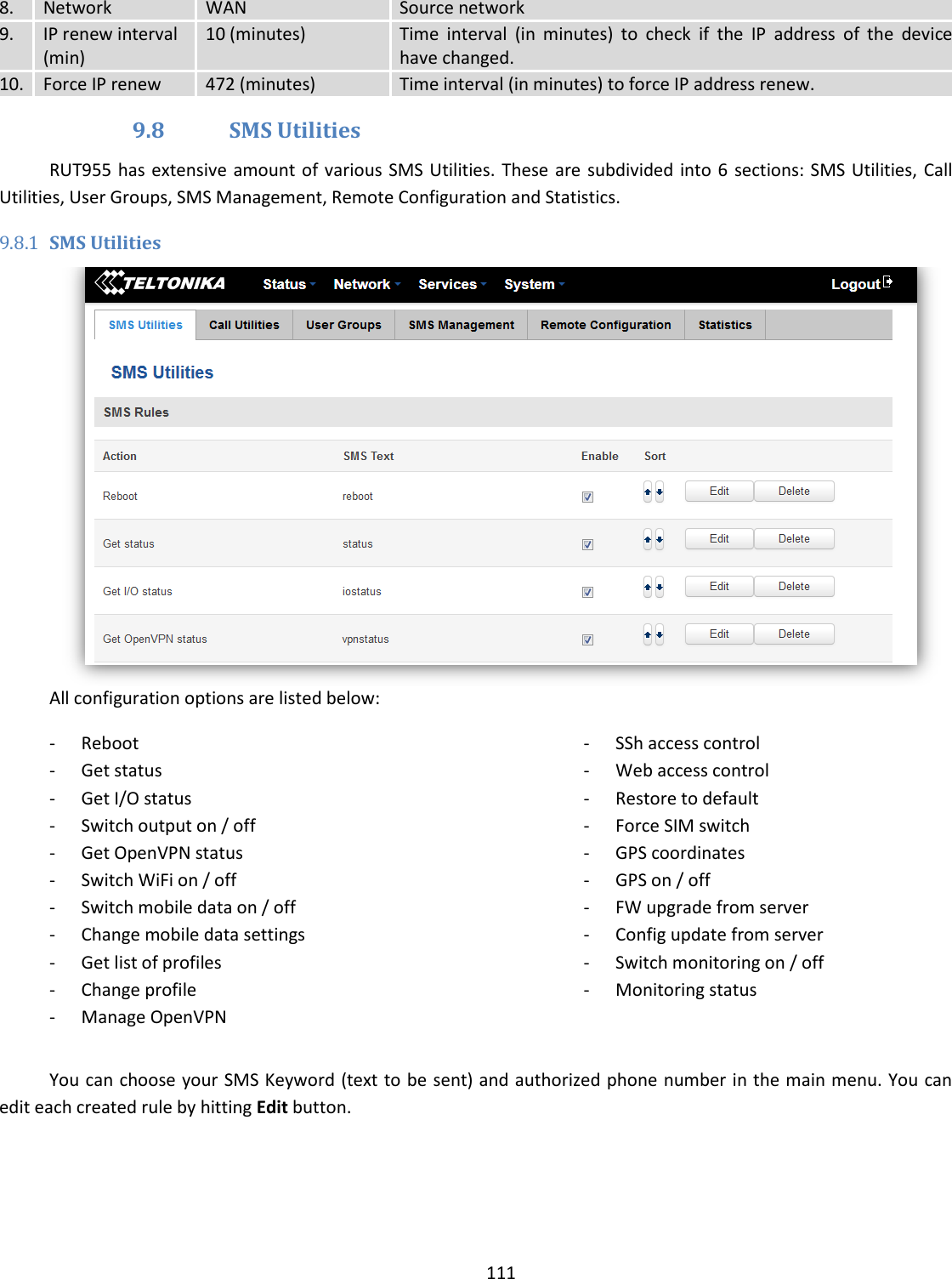  111  8. Network WAN Source network 9. IP renew interval (min) 10 (minutes) Time  interval  (in  minutes)  to  check  if  the  IP  address  of  the  device have changed. 10. Force IP renew 472 (minutes) Time interval (in minutes) to force IP address renew. 9.8 SMS Utilities RUT955 has extensive amount of various SMS  Utilities. These  are subdivided into 6  sections: SMS Utilities, Call Utilities, User Groups, SMS Management, Remote Configuration and Statistics.  9.8.1 SMS Utilities  All configuration options are listed below: - Reboot - Get status - Get I/O status - Switch output on / off - Get OpenVPN status - Switch WiFi on / off - Switch mobile data on / off - Change mobile data settings - Get list of profiles - Change profile - Manage OpenVPN - SSh access control - Web access control - Restore to default - Force SIM switch - GPS coordinates - GPS on / off - FW upgrade from server - Config update from server - Switch monitoring on / off - Monitoring status  You can choose your SMS Keyword (text to be sent) and authorized phone number in the main menu. You can edit each created rule by hitting Edit button. 