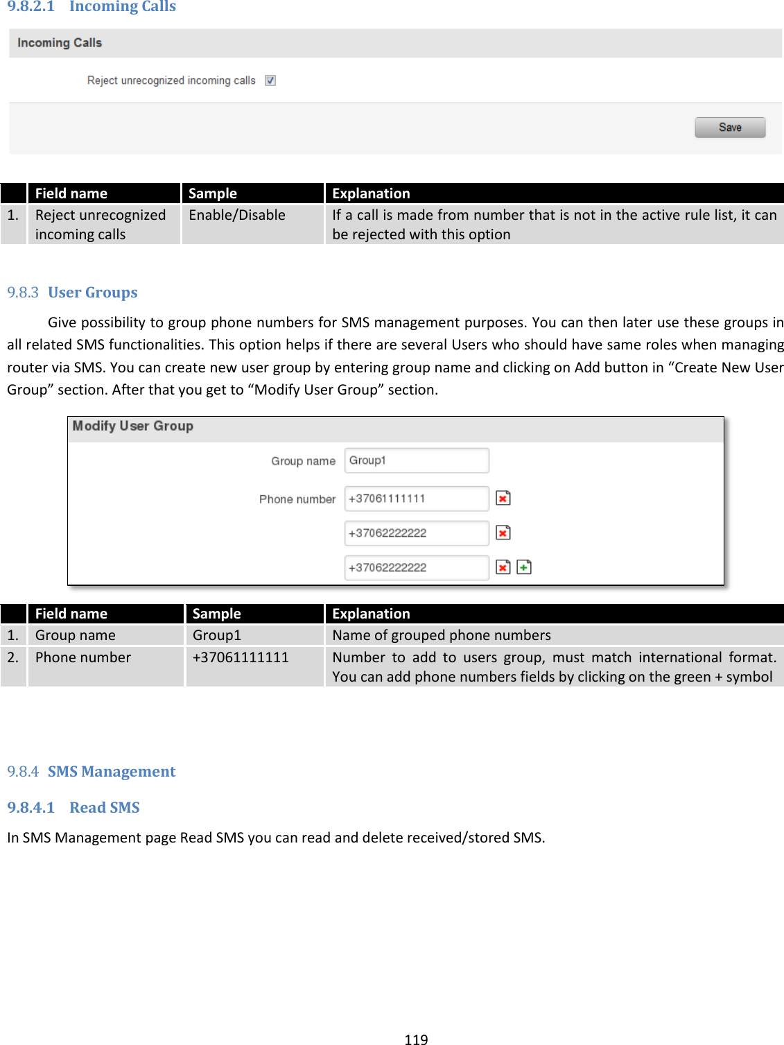  119  9.8.2.1 Incoming Calls   Field name Sample Explanation 1. Reject unrecognized incoming calls Enable/Disable If a call is made from number that is not in the active rule list, it can be rejected with this option  9.8.3 User Groups Give possibility to group phone numbers for SMS management purposes. You can then later use these groups in all related SMS functionalities. This option helps if there are several Users who should have same roles when managing router via SMS. You can create new user group by entering group name and clicking on Add button in “Create New User Group” section. After that you get to “Modify User Group” section.   Field name Sample Explanation 1. Group name Group1 Name of grouped phone numbers 2. Phone number +37061111111 Number  to  add  to  users  group,  must  match  international  format. You can add phone numbers fields by clicking on the green + symbol   9.8.4 SMS Management 9.8.4.1 Read SMS In SMS Management page Read SMS you can read and delete received/stored SMS. 