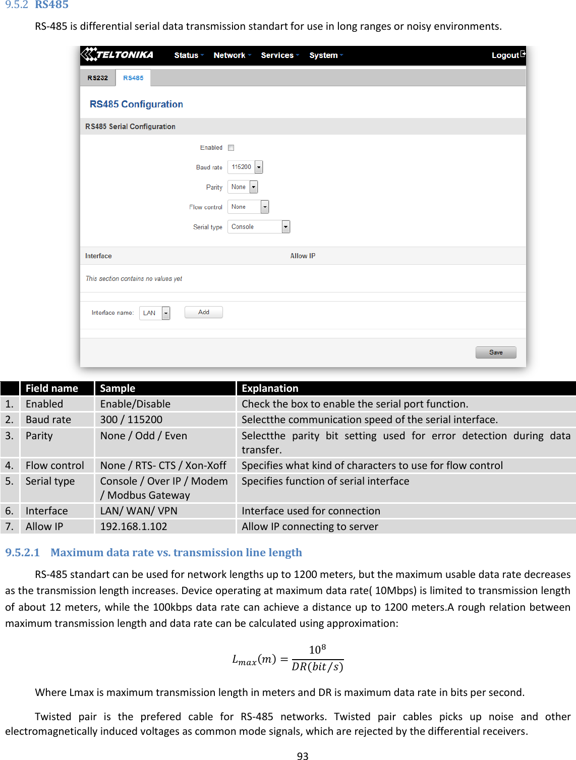  93  9.5.2 RS485 RS-485 is differential serial data transmission standart for use in long ranges or noisy environments.   Field name Sample Explanation 1. Enabled Enable/Disable Check the box to enable the serial port function. 2. Baud rate 300 / 115200 Selectthe communication speed of the serial interface. 3. Parity None / Odd / Even Selectthe  parity  bit  setting  used  for  error  detection  during  data transfer. 4. Flow control None / RTS- CTS / Xon-Xoff Specifies what kind of characters to use for flow control 5. Serial type Console / Over IP / Modem / Modbus Gateway Specifies function of serial interface 6. Interface LAN/ WAN/ VPN Interface used for connection 7. Allow IP 192.168.1.102 Allow IP connecting to server 9.5.2.1 Maximum data rate vs. transmission line length RS-485 standart can be used for network lengths up to 1200 meters, but the maximum usable data rate decreases as the transmission length increases. Device operating at maximum data rate( 10Mbps) is limited to transmission length of about 12 meters, while the 100kbps data rate can achieve a distance up to 1200 meters.A rough relation between maximum transmission length and data rate can be calculated using approximation:    Where Lmax is maximum transmission length in meters and DR is maximum data rate in bits per second. Twisted  pair  is  the  prefered  cable  for  RS-485  networks.  Twisted  pair  cables  picks  up  noise  and  other electromagnetically induced voltages as common mode signals, which are rejected by the differential receivers. 