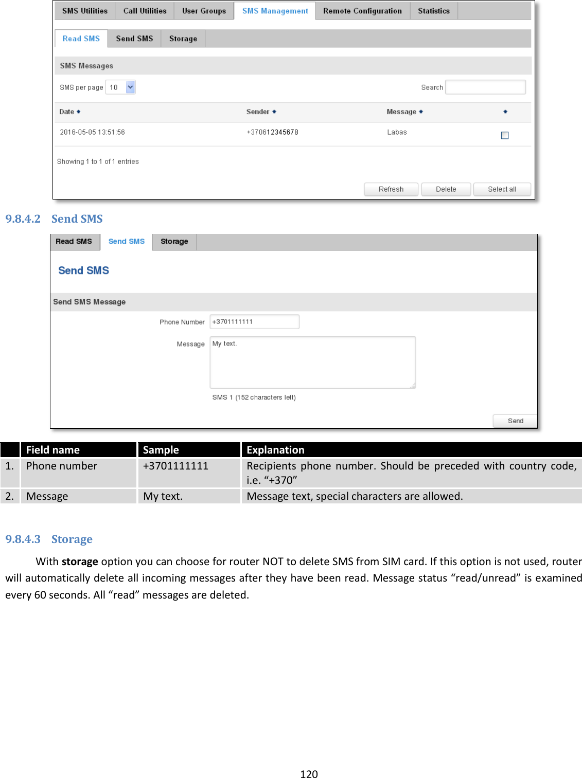  120   9.8.4.2 Send SMS   Field name Sample Explanation 1. Phone number +3701111111 Recipients  phone  number. Should  be  preceded  with  country  code, i.e. “+370” 2. Message My text. Message text, special characters are allowed.  9.8.4.3 Storage With storage option you can choose for router NOT to delete SMS from SIM card. If this option is not used, router will automatically delete all incoming messages after they have been read. Message status “read/unread” is examined every 60 seconds. All “read” messages are deleted.  